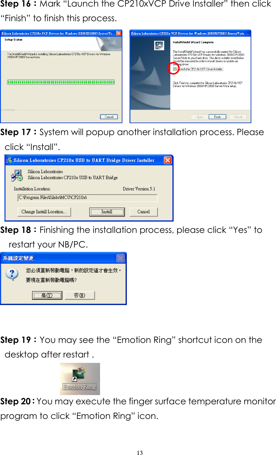                   13 Step 16：：：：Mark “Launch the CP210xVCP Drive Installer” then click “Finish” to finish this process.      Step 17：：：：System will popup another installation process. Please click “Install”.    Step 18：：：：Finishing the installation process, please click “Yes” to restart your NB/PC.      Step 19：：：：You may see the “Emotion Ring” shortcut icon on the desktop after restart .                     Step 20：：：：You may execute the finger surface temperature monitor program to click “Emotion Ring” icon.   