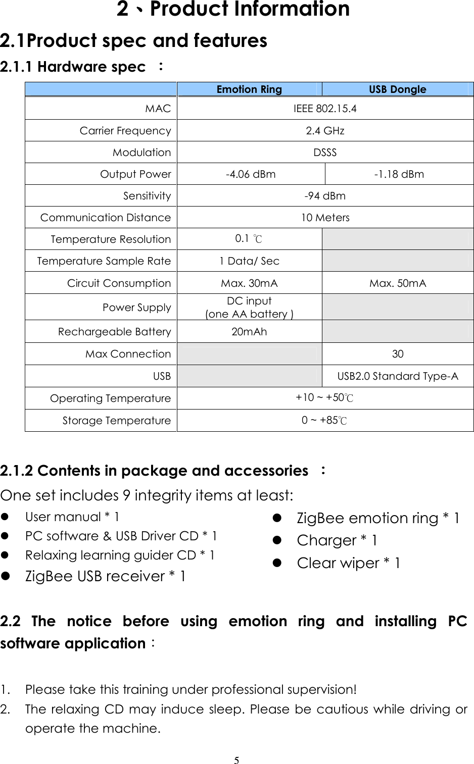                   5 2、、、、Product Information 2.1Product spec and features 2.1.1 Hardware spec  ：：：：  Emotion Ring  USB Dongle MAC IEEE 802.15.4 Carrier Frequency 2.4 GHz Modulation DSSS Output Power -4.06 dBm  -1.18 dBm Sensitivity -94 dBm Communication Distance 10 Meters Temperature Resolution 0.1     Temperature Sample Rate 1 Data/ Sec   Circuit Consumption Max. 30mA  Max. 50mA Power Supply DC input   (one AA battery )   Rechargeable Battery  20mAh   Max Connection    30 USB   USB2.0 Standard Type-A Operating Temperature +10 ~ +50  Storage Temperature 0 ~ +85   2.1.2 Contents in package and accessories  ：：：： One set includes 9 integrity items at least:  User manual * 1                                PC software &amp; USB Driver CD * 1  Relaxing learning guider CD * 1                                          ZigBee USB receiver * 1  ZigBee emotion ring * 1                       Charger * 1                                            Clear wiper * 1  2.2  The  notice  before  using  emotion  ring  and  installing  PC software application：  1. Please take this training under professional supervision! 2. The relaxing CD may induce sleep. Please  be  cautious while driving or operate the machine.   