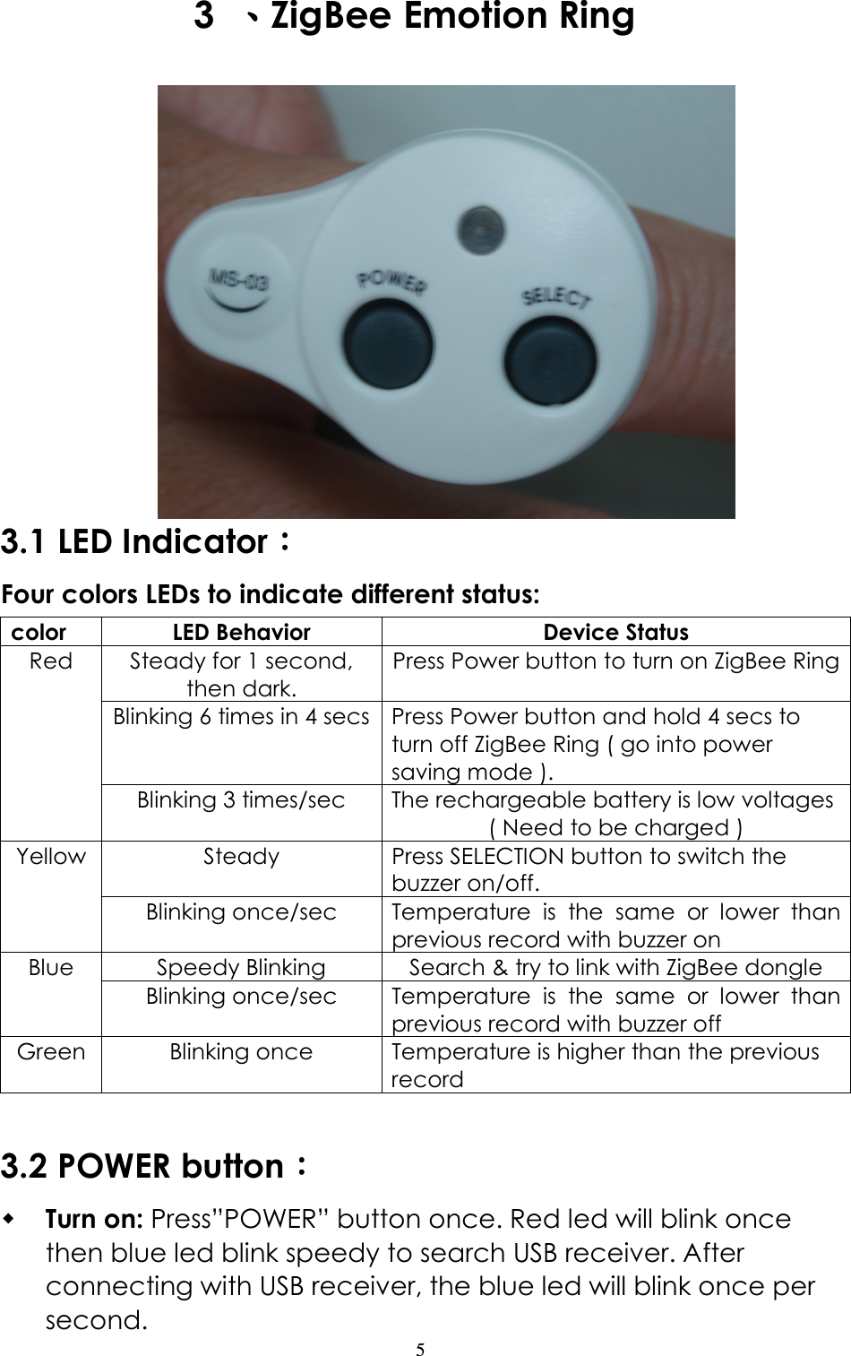                   5 3  、、、、ZigBee Emotion Ring                    3.1 LED Indicator：：：： Four colors LEDs to indicate different status: color  LED Behavior  Device Status Steady for 1 second, then dark. Press Power button to turn on ZigBee Ring Blinking 6 times in 4 secs Press Power button and hold 4 secs to turn off ZigBee Ring ( go into power saving mode ). Red Blinking 3 times/sec  The rechargeable battery is low voltages ( Need to be charged ) Steady  Press SELECTION button to switch the buzzer on/off. Yellow Blinking once/sec  Temperature  is  the  same  or  lower  than previous record with buzzer on Speedy Blinking  Search &amp; try to link with ZigBee dongle Blue Blinking once/sec  Temperature  is  the  same  or  lower  than previous record with buzzer off Green Blinking once  Temperature is higher than the previous record  3.2 POWER button：：：：  Turn on: Press”POWER” button once. Red led will blink once then blue led blink speedy to search USB receiver. After connecting with USB receiver, the blue led will blink once per second. 