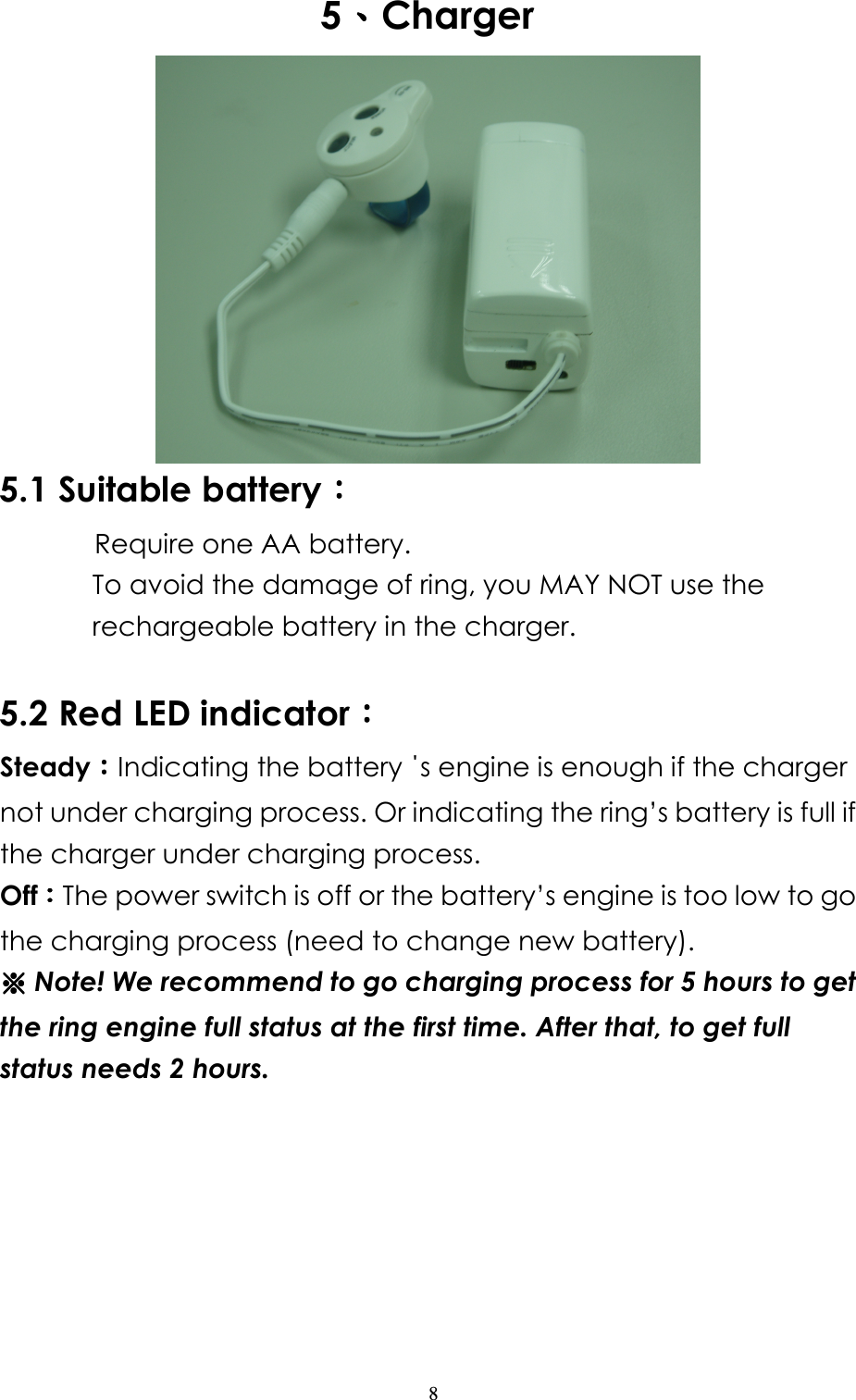                   8 5、、、、Charger  5.1 Suitable battery：：：：          Require one AA battery. To avoid the damage of ring, you MAY NOT use the rechargeable battery in the charger.  5.2 Red LED indicator：：：： Steady：：：：Indicating the battery ΄s engine is enough if the charger not under charging process. Or indicating the ring’s battery is full if the charger under charging process.   Off：：：：The power switch is off or the battery’s engine is too low to go the charging process (need to change new battery).   ※※※※ Note! We recommend to go charging process for 5 hours to get the ring engine full status at the first time. After that, to get full status needs 2 hours. 