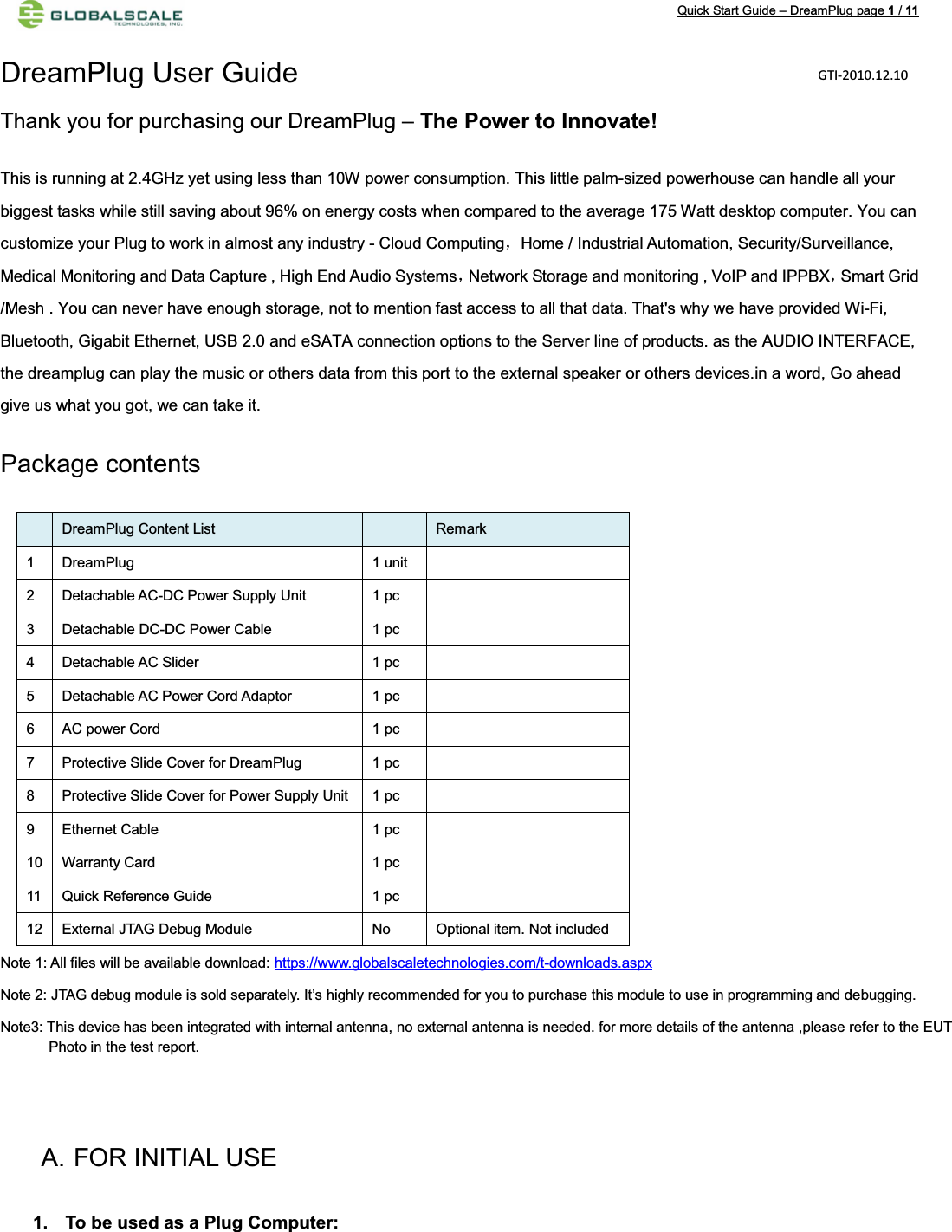 Quick Start Guide – DreamPlug page 1/11DreamPlug User Guide Thank you for purchasing our DreamPlug – The Power to Innovate!This is running at 2.4GHz yet using less than 10W power consumption. This little palm-sized powerhouse can handle all your biggest tasks while still saving about 96% on energy costs when compared to the average 175 Watt desktop computer. You can customize your Plug to work in almost any industry - Cloud ComputingˈHome / Industrial Automation, Security/Surveillance, Medical Monitoring and Data Capture , High End Audio SystemsˈNetwork Storage and monitoring , VoIP and IPPBXˈSmart Grid /Mesh . You can never have enough storage, not to mention fast access to all that data. That&apos;s why we have provided Wi-Fi, Bluetooth, Gigabit Ethernet, USB 2.0 and eSATA connection options to the Server line of products. as the AUDIO INTERFACE,the dreamplug can play the music or others data from this port to the external speaker or others devices.in a word, Go ahead give us what you got, we can take it.Package contents     DreamPlug Content List  Remark1 DreamPlug 1 unit 2 Detachable AC-DC Power Supply Unit  1 pc3 Detachable DC-DC Power Cable  1 pc4 Detachable AC Slider 1 pc5 Detachable AC Power Cord Adaptor 1 pc6 AC power Cord  1 pc7 Protective Slide Cover for DreamPlug 1 pc8 Protective Slide Cover for Power Supply Unit 1 pc9 Ethernet Cable  1 pc10 Warranty Card  1 pc11 Quick Reference Guide 1 pc12 External JTAG Debug Module No Optional item. Not includedNote 1: All files will be available download: https://www.globalscaletechnologies.com/t-downloads.aspxNote 2: JTAG debug module is sold separately. It’s highly recommended for you to purchase this module to use in programming and debugging.Note3: This device has been integrated with internal antenna, no external antenna is needed. for more details of the antenna ,please refer to the EUT             Photo in the test report. A. FOR INITIAL USE1. To be used as a Plug Computer:GTI-2010.12.10