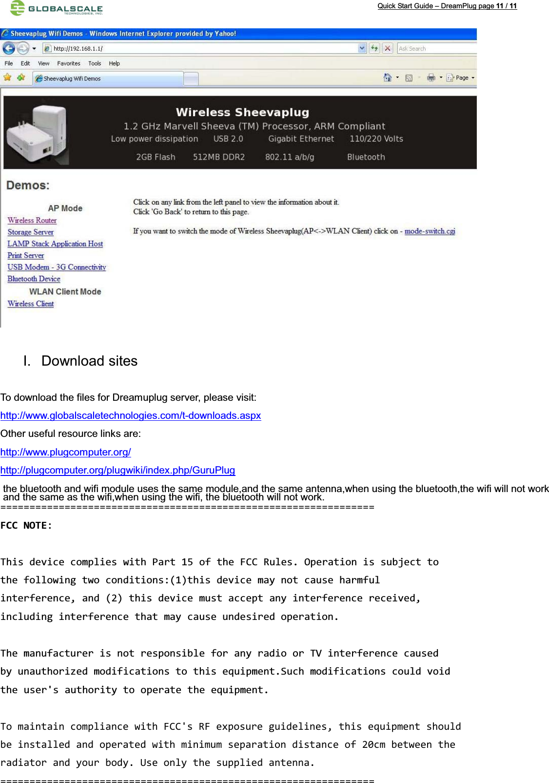 Quick Start Guide – DreamPlug page 11 /11I. Download sites   To download the files for Dreamuplug server, please visit:http://www.globalscaletechnologies.com/t-downloads.aspxOther useful resource links are:http://www.plugcomputer.org/http://plugcomputer.org/plugwiki/index.php/GuruPlugand the same as the wifi,when using the wifi, the bluetooth will not work.the bluetooth and wifi module uses the same module,and the same antenna,when using the bluetooth,the wifi will not work================================================================FCC NOTE:This device complies with Part 15 of the FCC Rules. Operation is subject tothe following two conditions:(1)this device may not cause harmfulinterference, and (2) this device must accept any interference received,including interference that may cause undesired operation.The manufacturer is not responsible for any radio or TV interference causedby unauthorized modifications to this equipment.Such modifications could void the user&apos;s authority to operate the equipment. To maintain compliance with FCC&apos;s RF exposure guidelines, this equipment should be installed and operated with minimum separation distance of 20cm between the radiator and your body. Use only the supplied antenna.  ================================================================