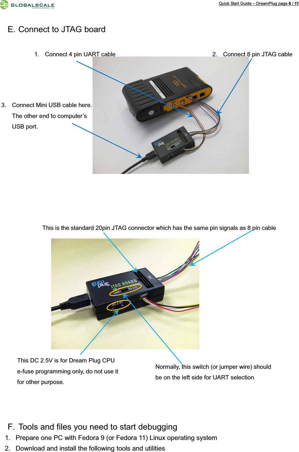 Quick Start Guide – DreamPlug page 6/11E. Connect to JTAG board F. Tools and files you need to start debugging 1. Prepare one PC with Fedora 9 (or Fedora 11) Linux operating system2. Download and install the following tools and utilities 2. Connect 8 pin JTAG cable1. Connect 4 pin UART cable3. Connect Mini USB cable here.The other end to computer’sUSB port.This is the standard 20pin JTAG connector which has the same pin signals as 8 pin cable Normally, this switch (or jumper wire) should be on the left side for UART selectionThis DC 2.5V is for Dream Plug CPU e-fuse programming only, do not use it for other purpose.