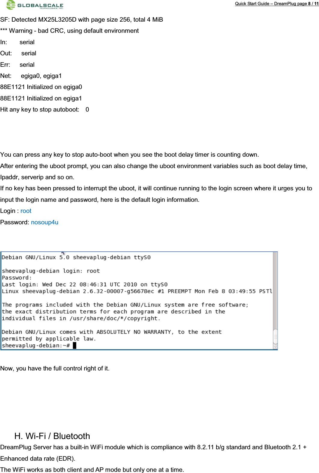 Quick Start Guide – DreamPlug page 8/11SF: Detected MX25L3205D with page size 256, total 4 MiB*** Warning - bad CRC, using default environmentIn:    serialOut:   serialErr:   serialNet:   egiga0, egiga188E1121 Initialized on egiga088E1121 Initialized on egiga1Hit any key to stop autoboot:    0You can press any key to stop auto-boot when you see the boot delay timer is counting down.After entering the uboot prompt, you can also change the uboot environment variables such as boot delay time, Ipaddr, serverip and so on.If no key has been pressed to interrupt the uboot, it will continue running to the login screen where it urges you to input the login name and password, here is the default login information.Login : rootPassword: nosoup4uNow, you have the full control right of it.H. Wi-Fi / Bluetooth DreamPlug Server has a built-in WiFi module which is compliance with 8.2.11 b/g standard and Bluetooth 2.1 + Enhanced data rate (EDR).The WiFi works as both client and AP mode but only one at a time. 