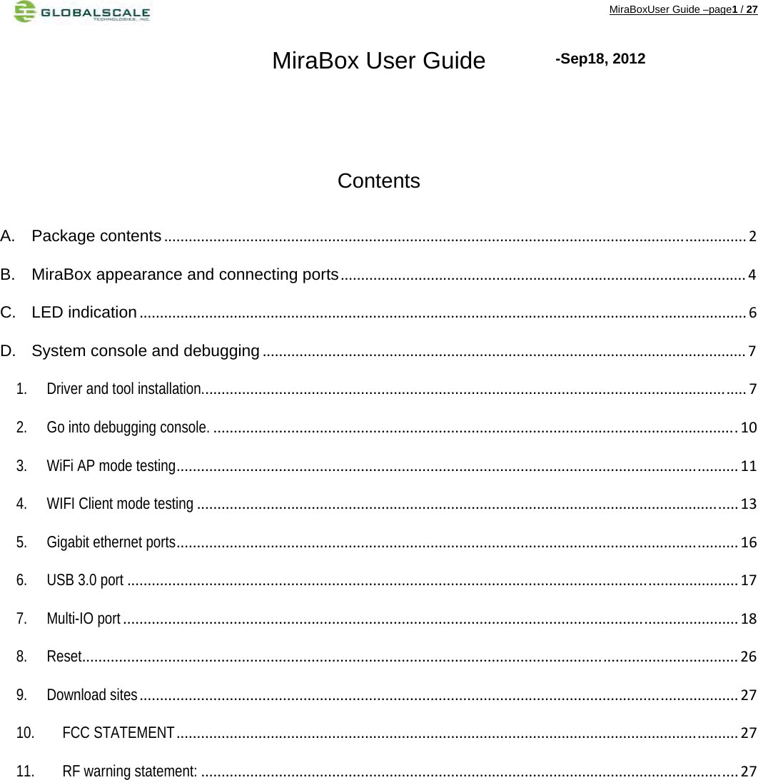 MiraBoxUser Guide –page1 / 27 MiraBox User Guide    Contents  A. Package contents.............................................................................................................................................. 2 B. MiraBox appearance and connecting ports................................................................................................... 4 C. LED indication.................................................................................................................................................... 6 D. System console and debugging ...................................................................................................................... 7 1. Driver and tool installation..................................................................................................................................... 7 2. Go into debugging console. ................................................................................................................................10 3. WiFi AP mode testing......................................................................................................................................... 11 4. WIFI Client mode testing .................................................................................................................................... 13 5. Gigabit ethernet ports......................................................................................................................................... 16 6. USB 3.0 port ..................................................................................................................................................... 17 7. Multi-IO port ...................................................................................................................................................... 18 8. Reset................................................................................................................................................................ 26 9. Download sites.................................................................................................................................................. 27 10. FCC STATEMENT......................................................................................................................................... 27 11. RF warning statement: ................................................................................................................................... 27 -Sep18, 2012