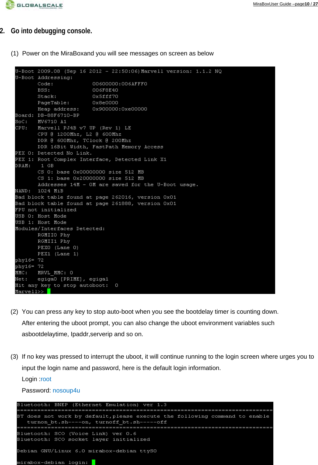 MiraBoxUser Guide –page10 / 27  2. Go into debugging console.  (1)  Power on the MiraBoxand you will see messages on screen as below                       (2)  You can press any key to stop auto-boot when you see the bootdelay timer is counting down. After entering the uboot prompt, you can also change the uboot environment variables such asbootdelaytime, Ipaddr,serverip and so on.  (3)  If no key was pressed to interrupt the uboot, it will continue running to the login screen where urges you to input the login name and password, here is the default login information. Login :root Password: nosoup4u       