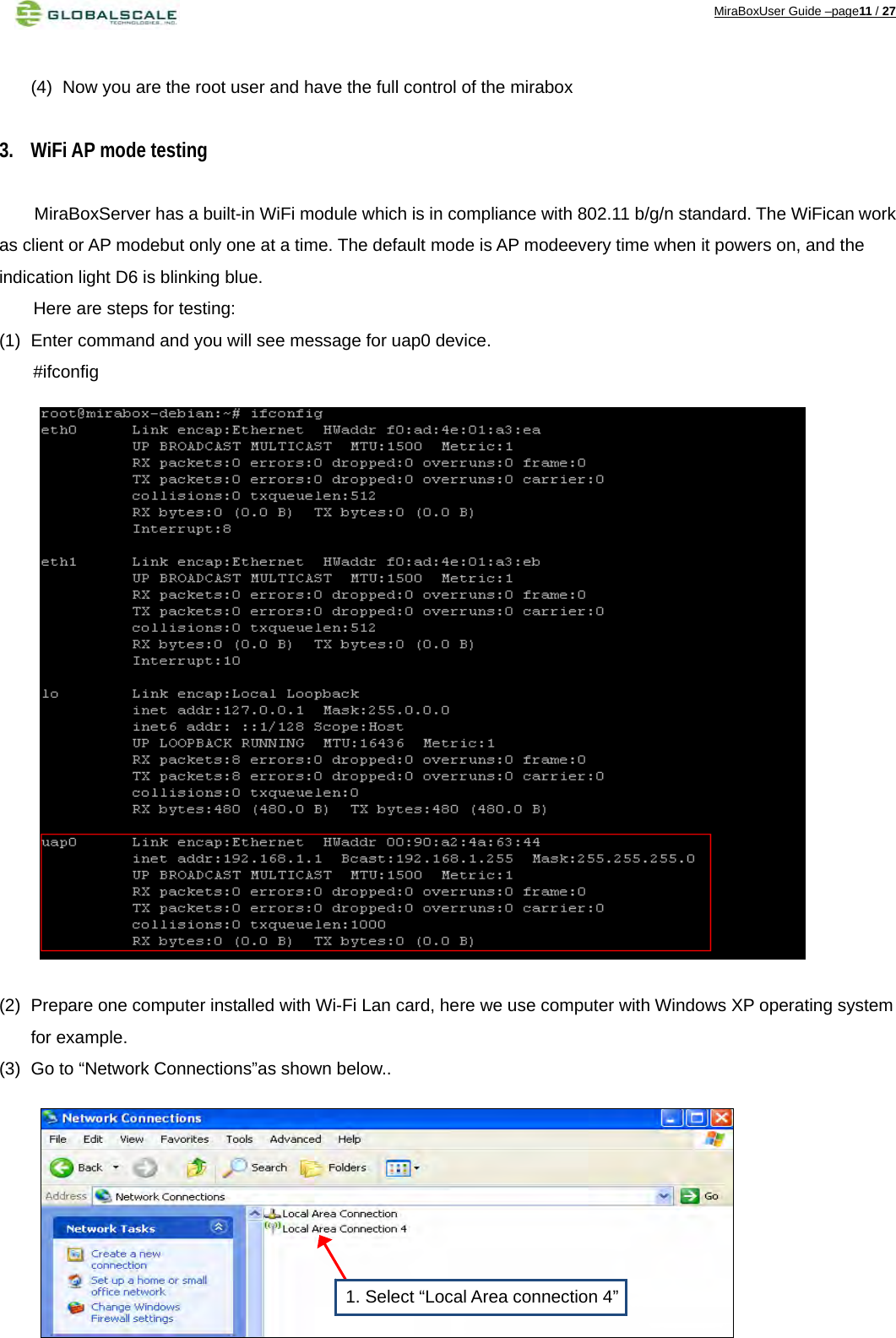 MiraBoxUser Guide –page11 / 27  (4)  Now you are the root user and have the full control of the mirabox  3. WiFi AP mode testing  MiraBoxServer has a built-in WiFi module which is in compliance with 802.11 b/g/n standard. The WiFican work as client or AP modebut only one at a time. The default mode is AP modeevery time when it powers on, and the indication light D6 is blinking blue. Here are steps for testing: (1)  Enter command and you will see message for uap0 device.  #ifconfig                    (2)  Prepare one computer installed with Wi-Fi Lan card, here we use computer with Windows XP operating system for example. (3)  Go to “Network Connections”as shown below..         1. Select “Local Area connection 4”