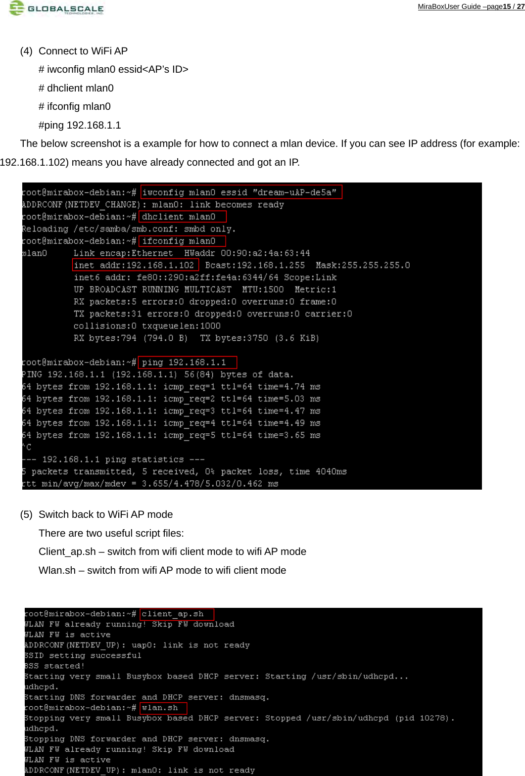 MiraBoxUser Guide –page15 / 27  (4)  Connect to WiFi AP # iwconfig mlan0 essid&lt;AP’s ID&gt; # dhclient mlan0 # ifconfig mlan0   #ping 192.168.1.1 The below screenshot is a example for how to connect a mlan device. If you can see IP address (for example: 192.168.1.102) means you have already connected and got an IP.                   (5)  Switch back to WiFi AP mode There are two useful script files: Client_ap.sh – switch from wifi client mode to wifi AP mode Wlan.sh – switch from wifi AP mode to wifi client mode            