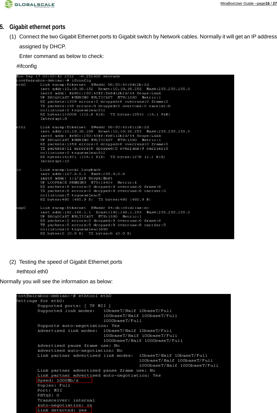 MiraBoxUser Guide –page16 / 27  5. Gigabit ethernet ports (1)  Connect the two Gigabit Ethernet ports to Gigabit switch by Network cables. Normally it will get an IP address assigned by DHCP. Enter command as below to check:        #ifconfig                    (2)  Testing the speed of Gigabit Ethernet ports        #ethtool eth0 Normally you will see the information as below:           