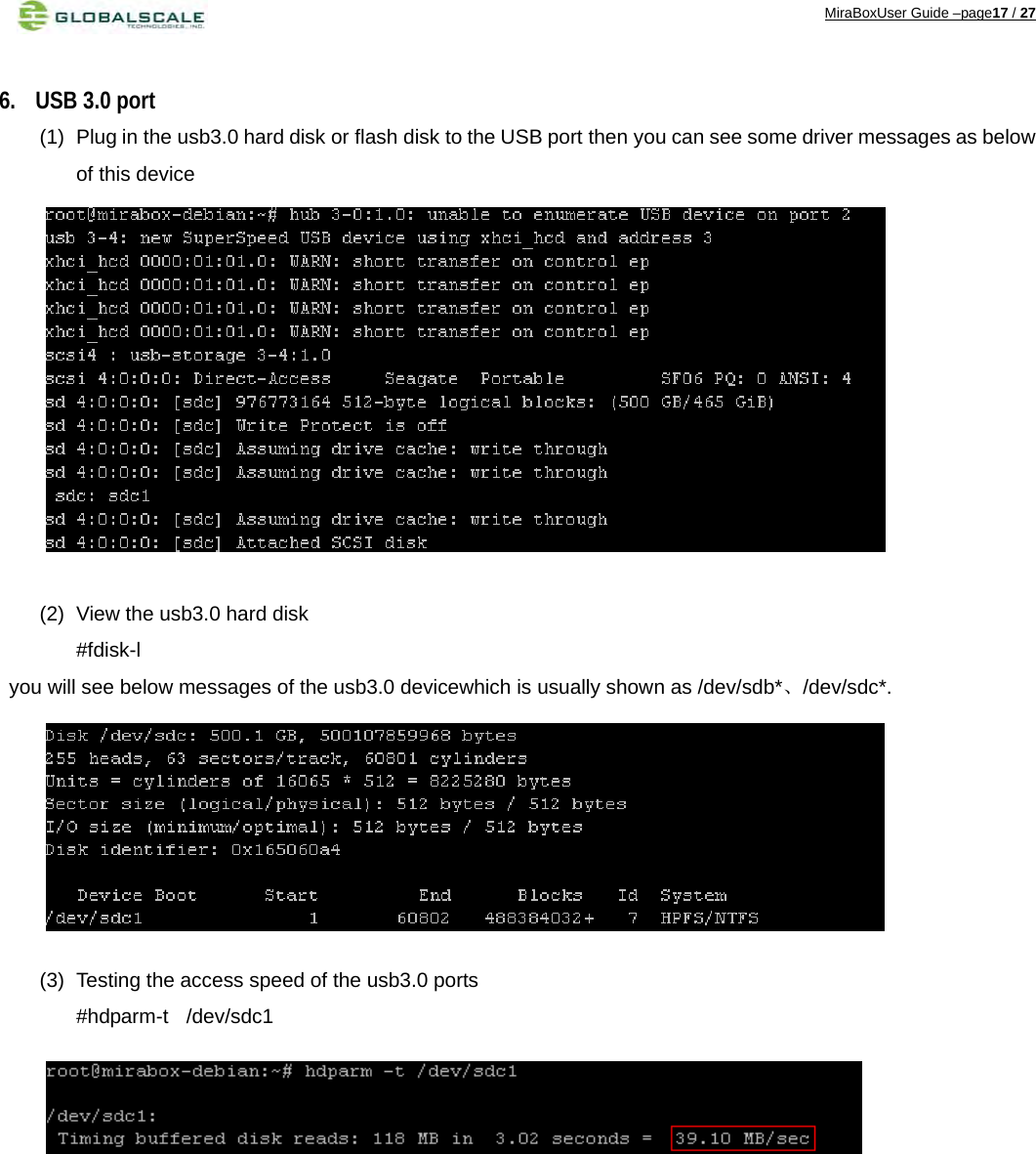 MiraBoxUser Guide –page17 / 27  6. USB 3.0 port (1)  Plug in the usb3.0 hard disk or flash disk to the USB port then you can see some driver messages as below of this device              (2)  View the usb3.0 hard disk   #fdisk-l you will see below messages of the usb3.0 devicewhich is usually shown as /dev/sdb*、/dev/sdc*.        (3)  Testing the access speed of the usb3.0 ports   #hdparm-t  /dev/sdc1                 