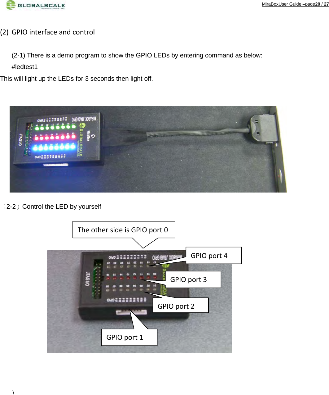 MiraBoxUser Guide –page20 / 27 (2) GPIOinterfaceandcontrol (2-1) There is a demo program to show the GPIO LEDs by entering command as below: #ledtest1 This will light up the LEDs for 3 seconds then light off.           （2-2）Control the LED by yourself                \         GPIOport1GPIOport2GPIOport3GPIOport4TheothersideisGPIOport0