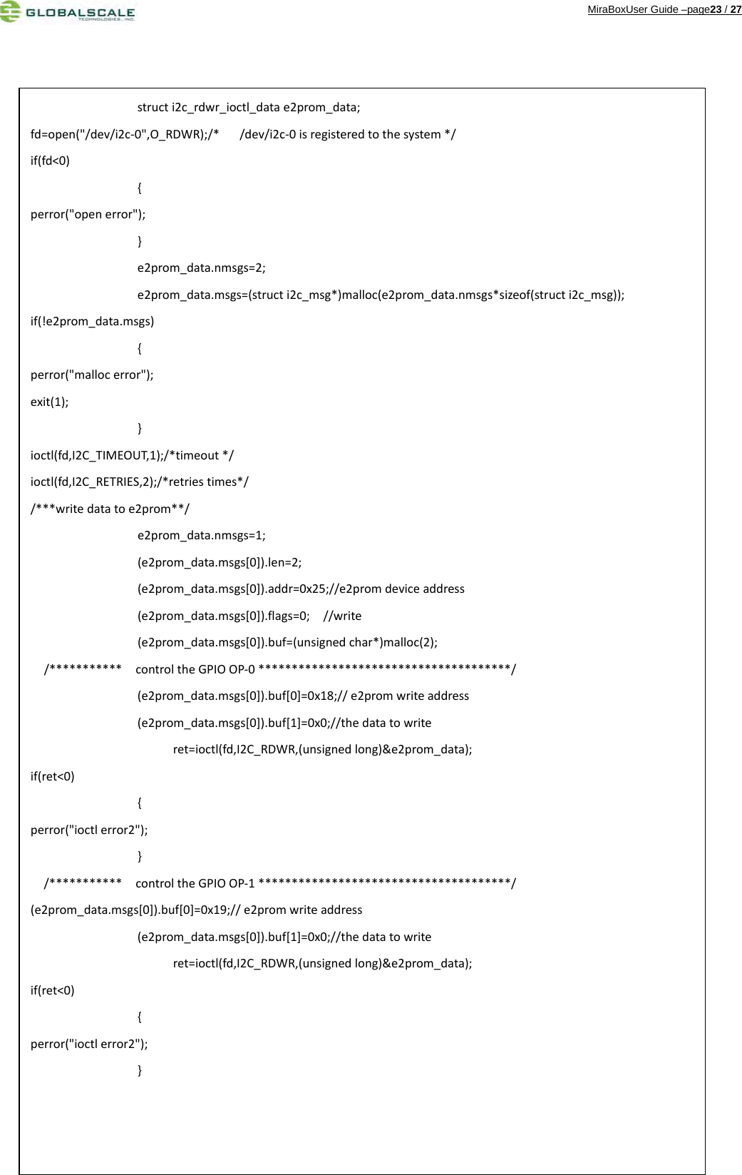 MiraBoxUser Guide –page23 / 27                                          structi2c_rdwr_ioctl_datae2prom_data;fd=open(&quot;/dev/i2c‐0&quot;,O_RDWR);/*/dev/i2c‐0isregisteredtothesystem*/if(fd&lt;0){perror(&quot;openerror&quot;);}e2prom_data.nmsgs=2;e2prom_data.msgs=(structi2c_msg*)malloc(e2prom_data.nmsgs*sizeof(structi2c_msg));if(!e2prom_data.msgs){perror(&quot;mallocerror&quot;);exit(1);}ioctl(fd,I2C_TIMEOUT,1);/*timeout*/ioctl(fd,I2C_RETRIES,2);/*retriestimes*//***writedatatoe2prom**/e2prom_data.nmsgs=1;(e2prom_data.msgs[0]).len=2;(e2prom_data.msgs[0]).addr=0x25;//e2promdeviceaddress(e2prom_data.msgs[0]).flags=0;//write(e2prom_data.msgs[0]).buf=(unsignedchar*)malloc(2);/***********controltheGPIOOP‐0**************************************/(e2prom_data.msgs[0]).buf[0]=0x18;//e2promwriteaddress(e2prom_data.msgs[0]).buf[1]=0x0;//thedatatowriteret=ioctl(fd,I2C_RDWR,(unsignedlong)&amp;e2prom_data);if(ret&lt;0){perror(&quot;ioctlerror2&quot;);}/***********controltheGPIOOP‐1**************************************/(e2prom_data.msgs[0]).buf[0]=0x19;//e2promwriteaddress(e2prom_data.msgs[0]).buf[1]=0x0;//thedatatowriteret=ioctl(fd,I2C_RDWR,(unsignedlong)&amp;e2prom_data);if(ret&lt;0){perror(&quot;ioctlerror2&quot;);}