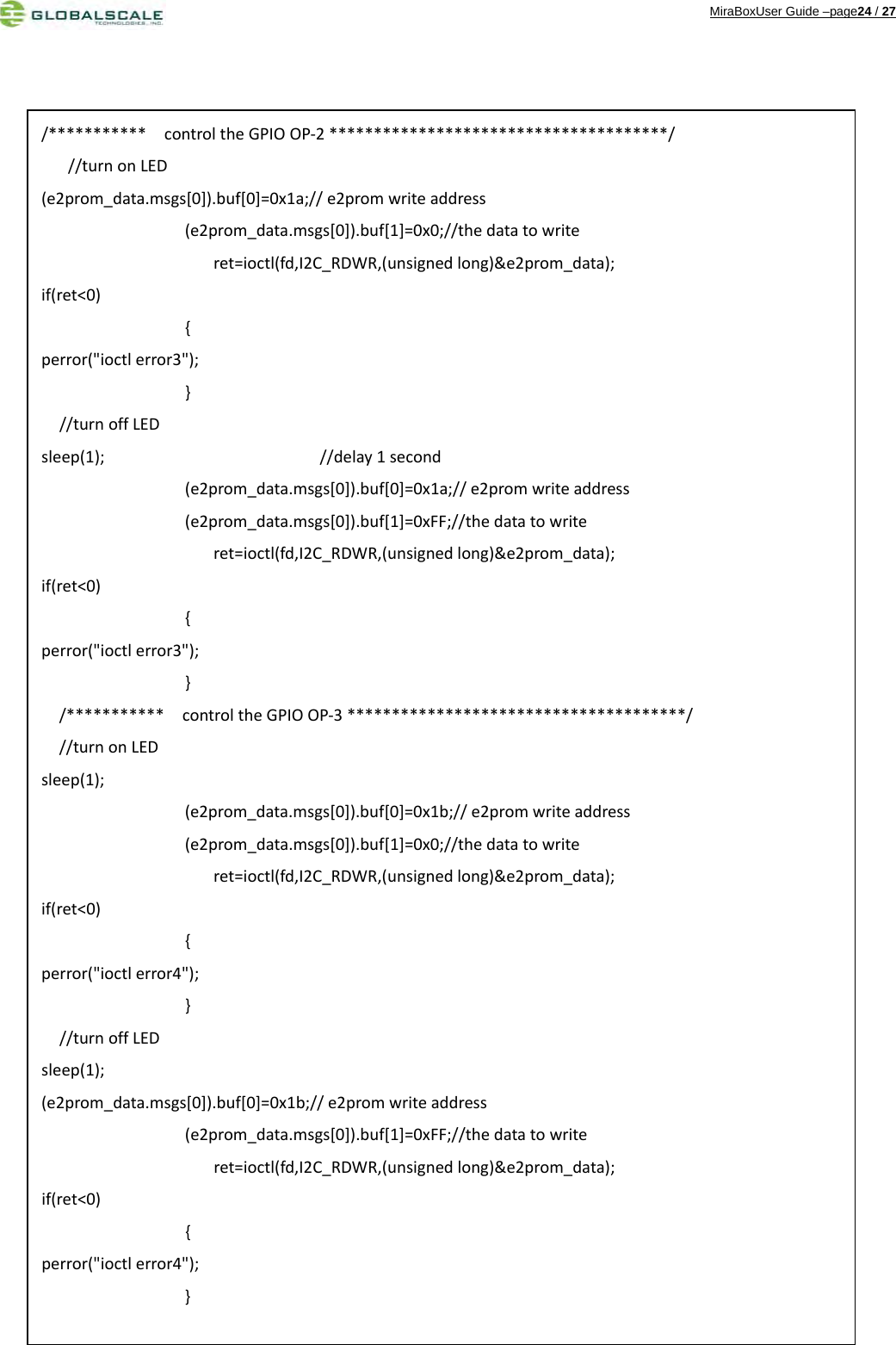 MiraBoxUser Guide –page24 / 27                                          /***********controltheGPIOOP‐2**************************************///turnonLED(e2prom_data.msgs[0]).buf[0]=0x1a;//e2promwriteaddress(e2prom_data.msgs[0]).buf[1]=0x0;//thedatatowriteret=ioctl(fd,I2C_RDWR,(unsignedlong)&amp;e2prom_data);if(ret&lt;0){perror(&quot;ioctlerror3&quot;);}//turnoffLEDsleep(1);//delay1second(e2prom_data.msgs[0]).buf[0]=0x1a;//e2promwriteaddress(e2prom_data.msgs[0]).buf[1]=0xFF;//thedatatowriteret=ioctl(fd,I2C_RDWR,(unsignedlong)&amp;e2prom_data);if(ret&lt;0){perror(&quot;ioctlerror3&quot;);}/***********controltheGPIOOP‐3**************************************///turnonLEDsleep(1);(e2prom_data.msgs[0]).buf[0]=0x1b;//e2promwriteaddress(e2prom_data.msgs[0]).buf[1]=0x0;//thedatatowriteret=ioctl(fd,I2C_RDWR,(unsignedlong)&amp;e2prom_data);if(ret&lt;0){perror(&quot;ioctlerror4&quot;);}//turnoffLEDsleep(1);(e2prom_data.msgs[0]).buf[0]=0x1b;//e2promwriteaddress(e2prom_data.msgs[0]).buf[1]=0xFF;//thedatatowriteret=ioctl(fd,I2C_RDWR,(unsignedlong)&amp;e2prom_data);if(ret&lt;0){perror(&quot;ioctlerror4&quot;);}