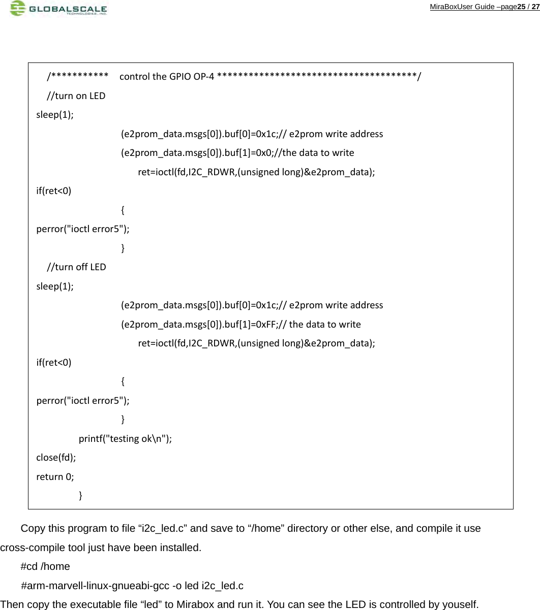 MiraBoxUser Guide –page25 / 27                           Copy this program to file “i2c_led.c” and save to “/home” directory or other else, and compile it use cross-compile tool just have been installed. #cd /home     #arm-marvell-linux-gnueabi-gcc -o led i2c_led.c Then copy the executable file “led” to Mirabox and run it. You can see the LED is controlled by youself.           /***********controltheGPIOOP‐4**************************************///turnonLEDsleep(1);(e2prom_data.msgs[0]).buf[0]=0x1c;//e2promwriteaddress(e2prom_data.msgs[0]).buf[1]=0x0;//thedatatowriteret=ioctl(fd,I2C_RDWR,(unsignedlong)&amp;e2prom_data);if(ret&lt;0){perror(&quot;ioctlerror5&quot;);}//turnoffLEDsleep(1);(e2prom_data.msgs[0]).buf[0]=0x1c;//e2promwriteaddress(e2prom_data.msgs[0]).buf[1]=0xFF;//thedatatowriteret=ioctl(fd,I2C_RDWR,(unsignedlong)&amp;e2prom_data);if(ret&lt;0){perror(&quot;ioctlerror5&quot;);}printf(&quot;testingok\n&quot;);close(fd);return0;}