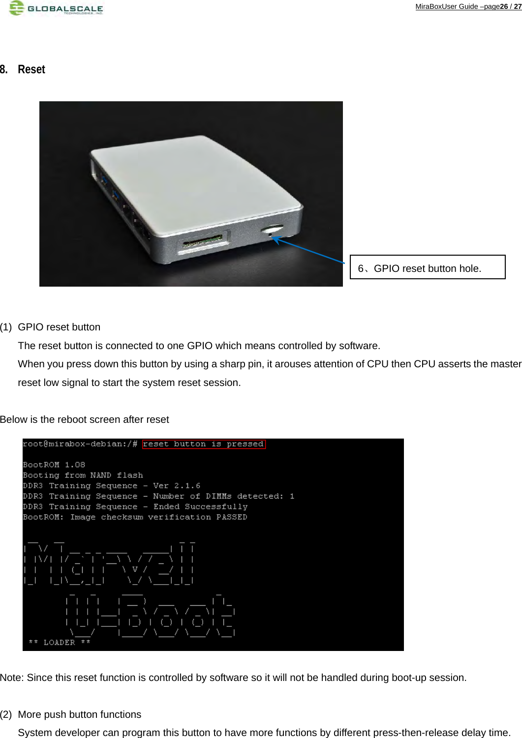 MiraBoxUser Guide –page26 / 27   8. Reset              (1)  GPIO reset button The reset button is connected to one GPIO which means controlled by software. When you press down this button by using a sharp pin, it arouses attention of CPU then CPU asserts the master reset low signal to start the system reset session.  Below is the reboot screen after reset              Note: Since this reset function is controlled by software so it will not be handled during boot-up session.  (2)  More push button functions System developer can program this button to have more functions by different press-then-release delay time.   6、GPIO reset button hole.  