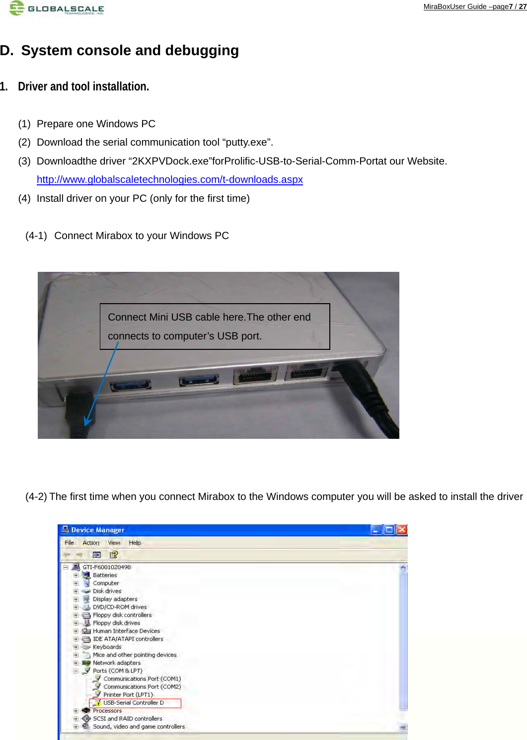 MiraBoxUser Guide –page7 / 27  D.  System console and debugging 1. Driver and tool installation. (1)  Prepare one Windows PC (2)  Download the serial communication tool “putty.exe”. (3) Downloadthe driver “2KXPVDock.exe”forProlific-USB-to-Serial-Comm-Portat our Website. http://www.globalscaletechnologies.com/t-downloads.aspx (4)  Install driver on your PC (only for the first time)  (4-1)   Connect Mirabox to your Windows PC              (4-2) The first time when you connect Mirabox to the Windows computer you will be asked to install the driver              Connect Mini USB cable here.The other end connects to computer’s USB port. 