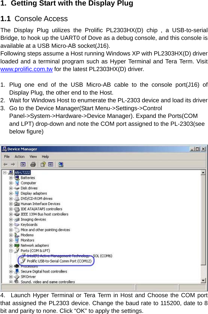 1.  Getting Start with the Display Plug 1.1  Console Access The Display Plug utilizes the Prolific PL2303HX(D) chip , a USB-to-serial Bridge, to hook up the UART0 of Dove as a debug console, and this console is available at a USB Micro-AB socket(J16). Following steps assume a Host running Windows XP with PL2303HX(D) driver loaded and a terminal program such as Hyper Terminal and Tera Term. Visit www.prolific.com.tw for the latest PL2303HX(D) driver.    1. Plug one end of the USB Micro-AB cable to the console port(J16) of Display Plug, the other end to the Host. 2.  Wait for Windows Host to enumerate the PL-2303 device and load its driver   3.  Go to the Device Manager(Start Menu-&gt;Settings-&gt;Control Panel-&gt;System-&gt;Hardware-&gt;Device Manager). Expand the Ports(COM and LPT) drop-down and note the COM port assigned to the PL-2303(see below figure)           4.  Launch Hyper Terminal or Tera Term in Host and Choose the COM port that assigned the PL2303 device. Change the baud rate to 115200, date to 8 bit and parity to none. Click “OK” to apply the settings.                