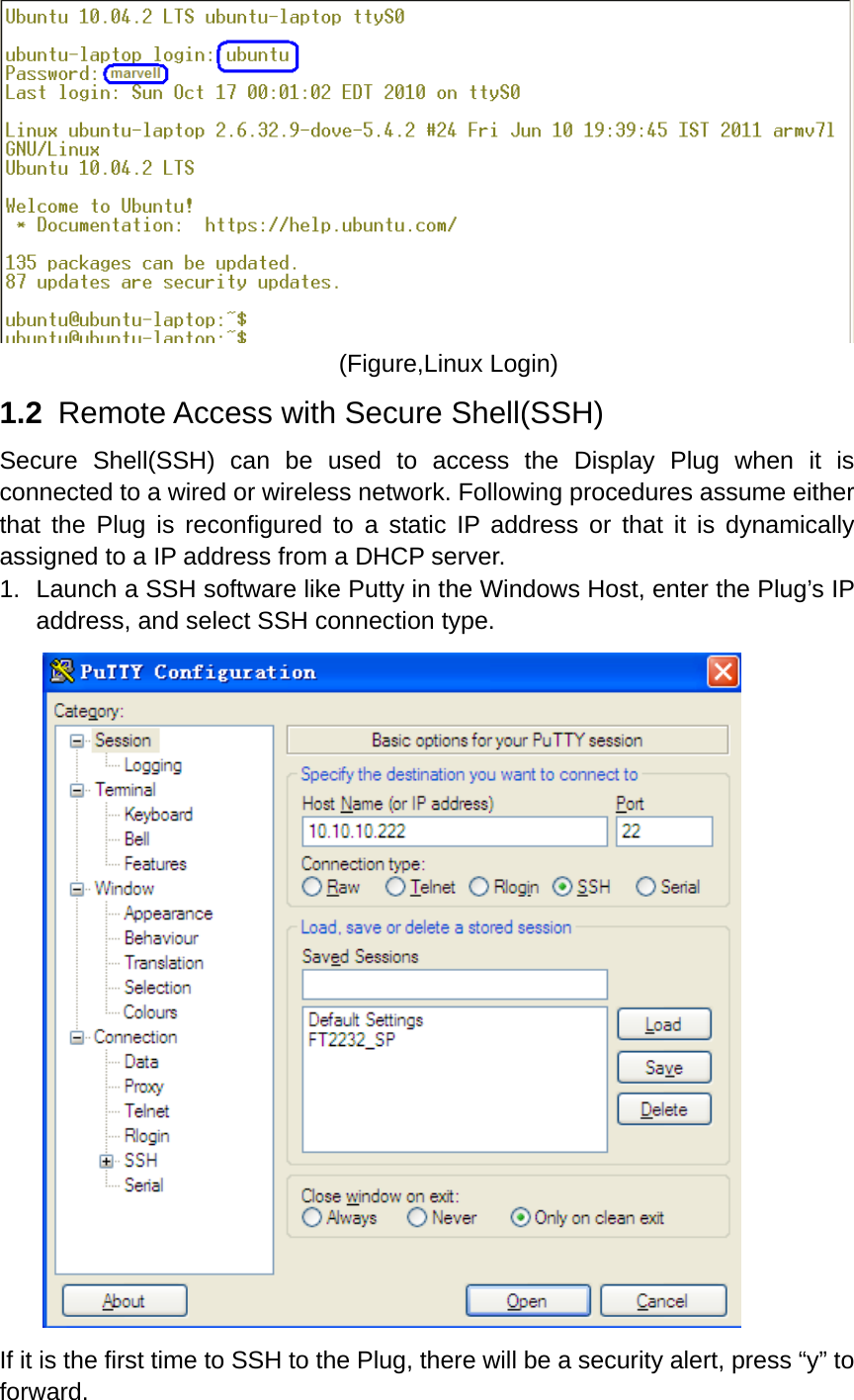  (Figure,Linux Login) 1.2   Remote Access with Secure Shell(SSH) Secure Shell(SSH) can be used to access the Display Plug when it is connected to a wired or wireless network. Following procedures assume either that the Plug is reconfigured to a static IP address or that it is dynamically assigned to a IP address from a DHCP server.   1.  Launch a SSH software like Putty in the Windows Host, enter the Plug’s IP address, and select SSH connection type.  If it is the first time to SSH to the Plug, there will be a security alert, press “y” to forward. 