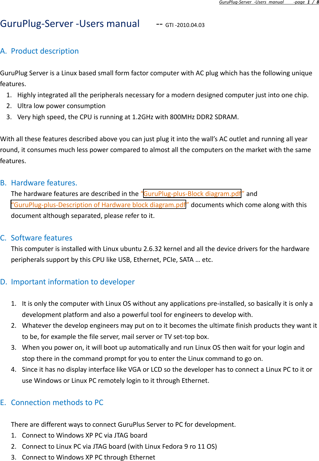 GuruPlug‐Server‐Usersmanual‐page1/8GuruPlug‐Server‐Usersmanual‐‐GTI‐2010.04.03A. ProductdescriptionGuruPlugServerisaLinuxbasedsmallformfactorcomputerwithACplugwhichhasthefollowinguniquefeatures.1. Highlyintegratedalltheperipheralsnecessaryforamoderndesignedcomputerjustintoonechip.2. Ultralowpowerconsumption3. Veryhighspeed,theCPUisrunningat1.2GHzwith800MHzDDR2SDRAM.Withallthesefeaturesdescribedaboveyoucanjustplugitintothewall’sACoutletandrunningallyearround,itconsumesmuchlesspowercomparedtoalmostallthecomputersonthemarketwiththesamefeatures.B. Hardwarefeatures.Thehardwarefeaturesaredescribedinthe“GuruPlug‐plus‐Blockdiagram.pdf”and“GuruPlug‐plus‐DescriptionofHardwareblockdiagram.pdf”documentswhichcomealongwiththisdocumentalthoughseparated,pleaserefertoit.C. SoftwarefeaturesThiscomputerisinstalledwithLinuxubuntu2.6.32kernelandallthedevicedriversforthehardwareperipheralssupportbythisCPUlikeUSB,Ethernet,PCIe,SATA…etc.D. Importantinformationtodeveloper1. ItisonlythecomputerwithLinuxOSwithoutanyapplicationspre‐installed,sobasicallyitisonlyadevelopmentplatformandalsoapowerfultoolforengineerstodevelopwith.2. Whateverthedevelopengineersmayputontoitbecomestheultimatefinishproductstheywantittobe,forexamplethefileserver,mailserverorTVset‐topbox.3. Whenyoupoweron,itwillbootupautomaticallyandrunLinuxOSthenwaitforyourloginandstopthereinthecommandpromptforyoutoentertheLinuxcommandtogoon.4. SinceithasnodisplayinterfacelikeVGAorLCDsothedeveloperhastoconnectaLinuxPCtoitoruseWindowsorLinuxPCremotelylogintoitthroughEthernet.E. ConnectionmethodstoPCTherearedifferentwaystoconnectGuruPlusServertoPCfordevelopment.1. ConnecttoWindowsXPPCviaJTAGboard2. ConnecttoLinuxPCviaJTAGboard(withLinuxFedora9ro11OS)3. ConnecttoWindowsXPPCthroughEthernet