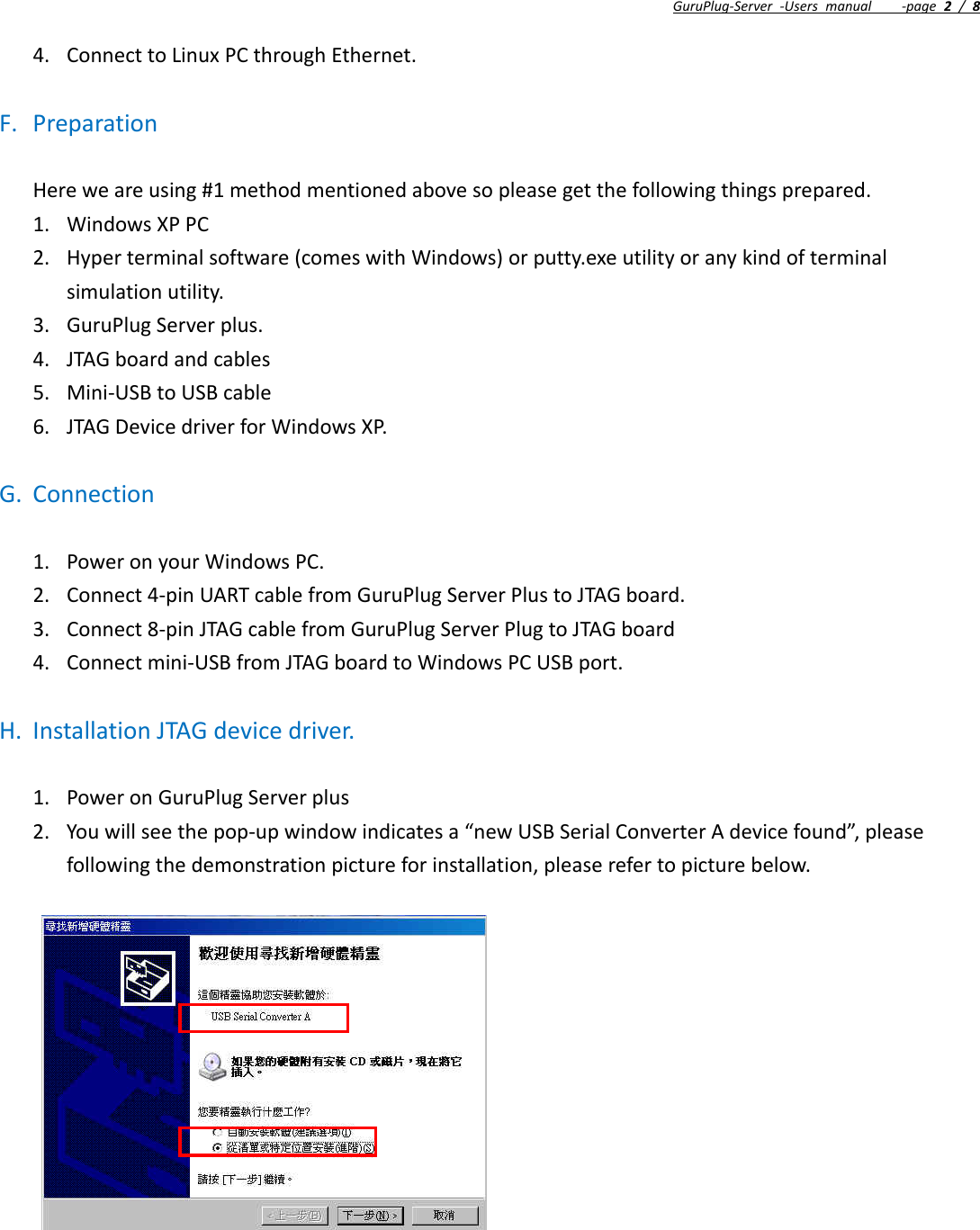 GuruPlug‐Server‐Usersmanual‐page2/84. ConnecttoLinuxPCthroughEthernet.F. PreparationHereweareusing#1methodmentionedabovesopleasegetthefollowingthingsprepared.1. WindowsXPPC2. Hyperterminalsoftware(comeswithWindows)orputty.exeutilityoranykindofterminalsimulationutility.3. GuruPlugServerplus.4. JTAGboardandcables5. Mini‐USBtoUSBcable6. JTAGDevicedriverforWindowsXP.G. Connection1. PoweronyourWindowsPC.2. Connect4‐pinUARTcablefromGuruPlugServerPlustoJTAGboard.3. Connect8‐pinJTAGcablefromGuruPlugServerPlugtoJTAGboard4. Connectmini‐USBfromJTAGboardtoWindowsPCUSBport.H. InstallationJTAGdevicedriver.1. PoweronGuruPlugServerplus2. Youwillseethepop‐upwindowindicatesa“newUSBSerialConverterAdevicefound”,pleasefollowingthedemonstrationpictureforinstallation,pleaserefertopicturebelow.