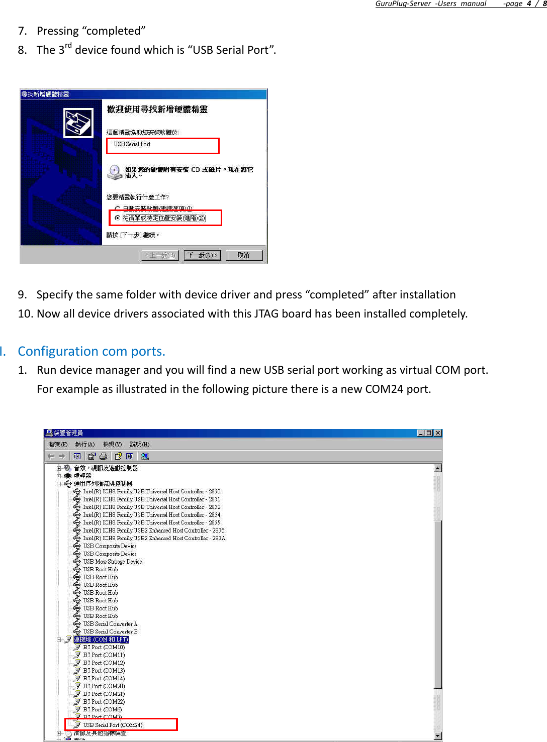 GuruPlug‐Server‐Usersmanual‐page4/87. Pressing“completed”8. The3rddevicefoundwhichis“USBSerialPort”.9. Specifythesamefolderwithdevicedriverandpress“completed”afterinstallation10. NowalldevicedriversassociatedwiththisJTAGboardhasbeeninstalledcompletely.I. Configurationcomports.1. RundevicemanagerandyouwillfindanewUSBserialportworkingasvirtualCOMport.ForexampleasillustratedinthefollowingpicturethereisanewCOM24port.