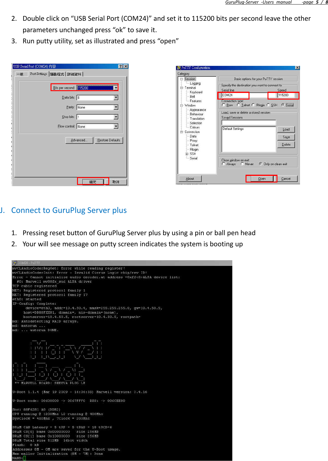 GuruPlug‐Server‐Usersmanual‐page5/82. Doubleclickon“USBSerialPort(COM24)”andsetitto115200bitspersecondleavetheotherparametersunchangedpress“ok”tosaveit.3. Runputtyutility,setasillustratedandpress“open”J. ConnecttoGuruPlugServerplus1. PressingresetbuttonofGuruPlugServerplusbyusingapinorballpenhead2. Yourwillseemessageonputtyscreenindicatesthesystemisbootingup