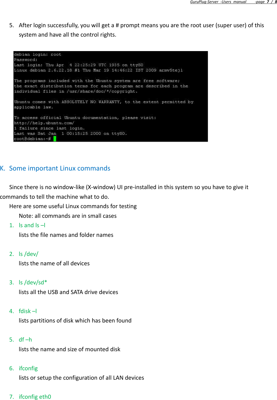 GuruPlug‐Server‐Usersmanual‐page7/85. Afterloginsuccessfully,youwillgeta#promptmeansyouaretherootuser(superuser)ofthissystemandhaveallthecontrolrights.K. SomeimportantLinuxcommandsSincethereisnowindow‐like(X‐window)UIpre‐installedinthissystemsoyouhavetogiveitcommandstotellthemachinewhattodo.HerearesomeusefulLinuxcommandsfortestingNote:allcommandsareinsmallcases1. lsandls–lliststhefilenamesandfoldernames2. ls/dev/liststhenameofalldevices3. ls/dev/sd*listsalltheUSBandSATAdrivedevices4. fdisk–llistspartitionsofdiskwhichhasbeenfound5. df–hliststhenameandsizeofmounteddisk6. ifconfiglistsorsetuptheconfigurationofallLANdevices7. ifconfigeth0
