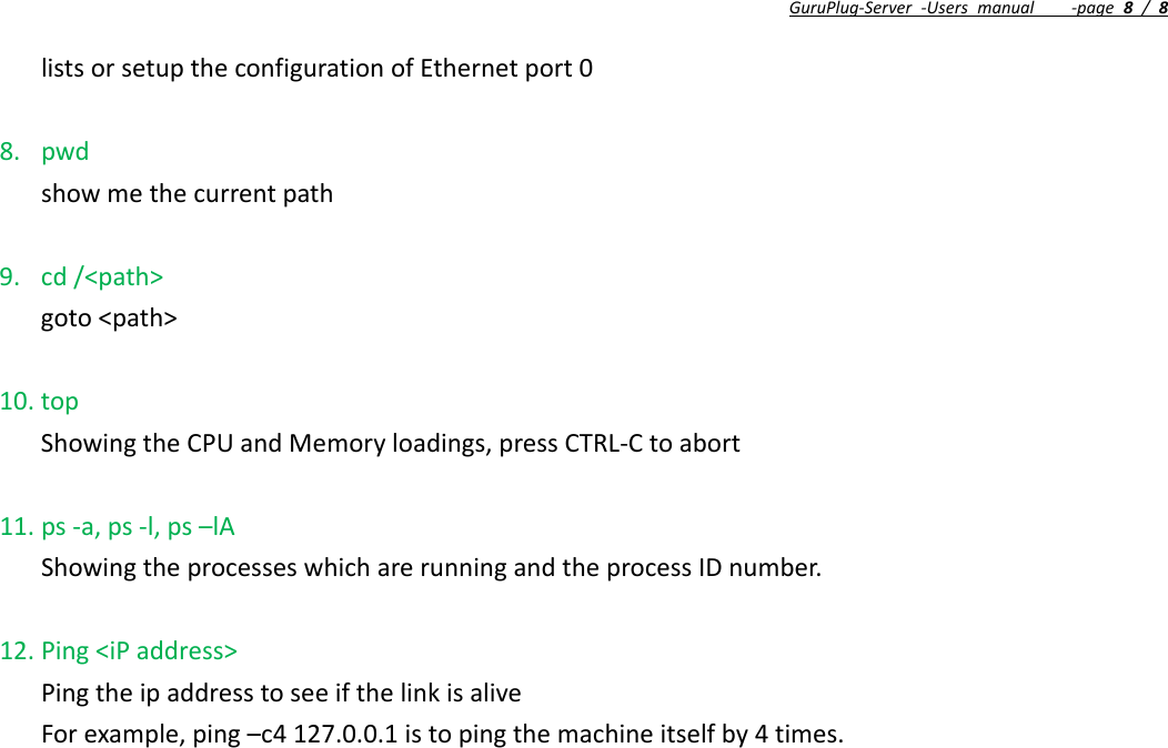 GuruPlug‐Server‐Usersmanual‐page8/8listsorsetuptheconfigurationofEthernetport08. pwdshowmethecurrentpath9. cd/&lt;path&gt;goto&lt;path&gt;10. topShowingtheCPUandMemoryloadings,pressCTRL‐Ctoabort11. ps‐a,ps‐l,ps–lAShowingtheprocesseswhicharerunningandtheprocessIDnumber.12. Ping&lt;iPaddress&gt;PingtheipaddresstoseeifthelinkisaliveForexample,ping–c4127.0.0.1istopingthemachineitselfby4times.==EndOfDocument==