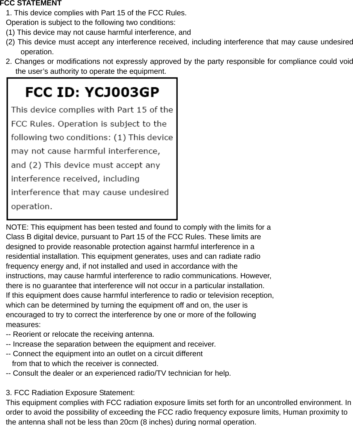 FCC STATEMENT 1. This device complies with Part 15 of the FCC Rules. Operation is subject to the following two conditions: (1) This device may not cause harmful interference, and (2) This device must accept any interference received, including interference that may cause undesired operation. 2. Changes or modifications not expressly approved by the party responsible for compliance could void the user’s authority to operate the equipment.  NOTE: This equipment has been tested and found to comply with the limits for a Class B digital device, pursuant to Part 15 of the FCC Rules. These limits are designed to provide reasonable protection against harmful interference in a residential installation. This equipment generates, uses and can radiate radio frequency energy and, if not installed and used in accordance with the instructions, may cause harmful interference to radio communications. However, there is no guarantee that interference will not occur in a particular installation. If this equipment does cause harmful interference to radio or television reception, which can be determined by turning the equipment off and on, the user is encouraged to try to correct the interference by one or more of the following measures: -- Reorient or relocate the receiving antenna. -- Increase the separation between the equipment and receiver. -- Connect the equipment into an outlet on a circuit different from that to which the receiver is connected. -- Consult the dealer or an experienced radio/TV technician for help.  3. FCC Radiation Exposure Statement: This equipment complies with FCC radiation exposure limits set forth for an uncontrolled environment. In order to avoid the possibility of exceeding the FCC radio frequency exposure limits, Human proximity to the antenna shall not be less than 20cm (8 inches) during normal operation. 