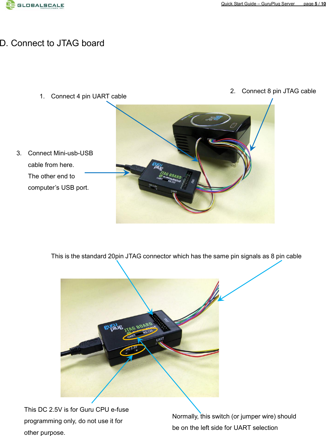 Quick Start Guide – GuruPlug Server        page 5 / 10     D. Connect to JTAG board                                            2.  Connect 8 pin JTAG cable 1.  Connect 4 pin UART cable 3.  Connect Mini-usb-USB cable from here. The other end to computer’s USB port. This is the standard 20pin JTAG connector which has the same pin signals as 8 pin cable    Normally, this switch (or jumper wire) should be on the left side for UART selection This DC 2.5V is for Guru CPU e-fuse programming only, do not use it for other purpose. 