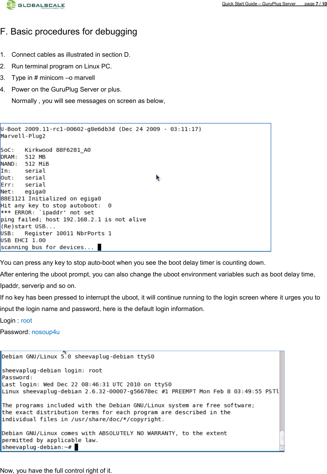 Quick Start Guide – GuruPlug Server        page 7 / 10    F. Basic procedures for debugging    1.  Connect cables as illustrated in section D. 2.  Run terminal program on Linux PC. 3.  Type in # minicom –o marvell   4.  Power on the GuruPlug Server or plus. Normally , you will see messages on screen as below,   You can press any key to stop auto-boot when you see the boot delay timer is counting down. After entering the uboot prompt, you can also change the uboot environment variables such as boot delay time, Ipaddr, serverip and so on. If no key has been pressed to interrupt the uboot, it will continue running to the login screen where it urges you to input the login name and password, here is the default login information. Login : root Password: nosoup4u    Now, you have the full control right of it.  