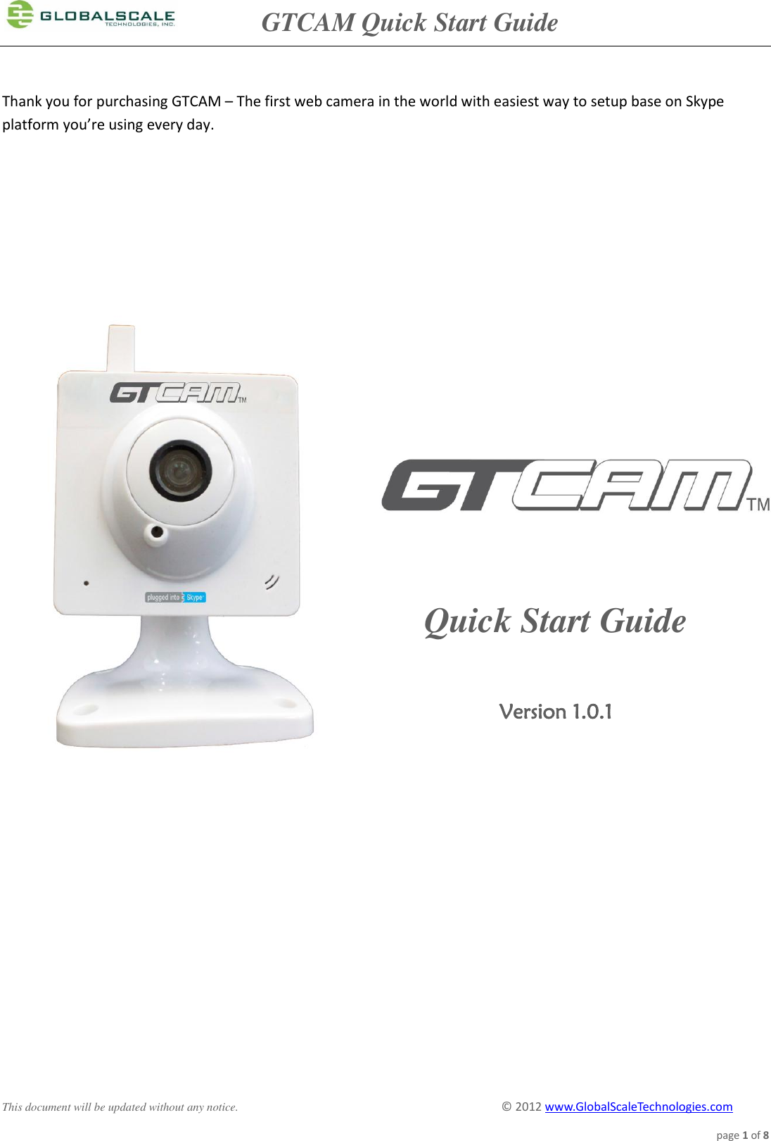               GTCAM Quick Start Guide      This document will be updated without any notice.                                                                                        ©  2012 www.GlobalScaleTechnologies.com page 1 of 8  Thank you for purchasing GTCAM – The first web camera in the world with easiest way to setup base on Skype platform you’re using every day.                                         Quick Start Guide  Version 1.0.1 