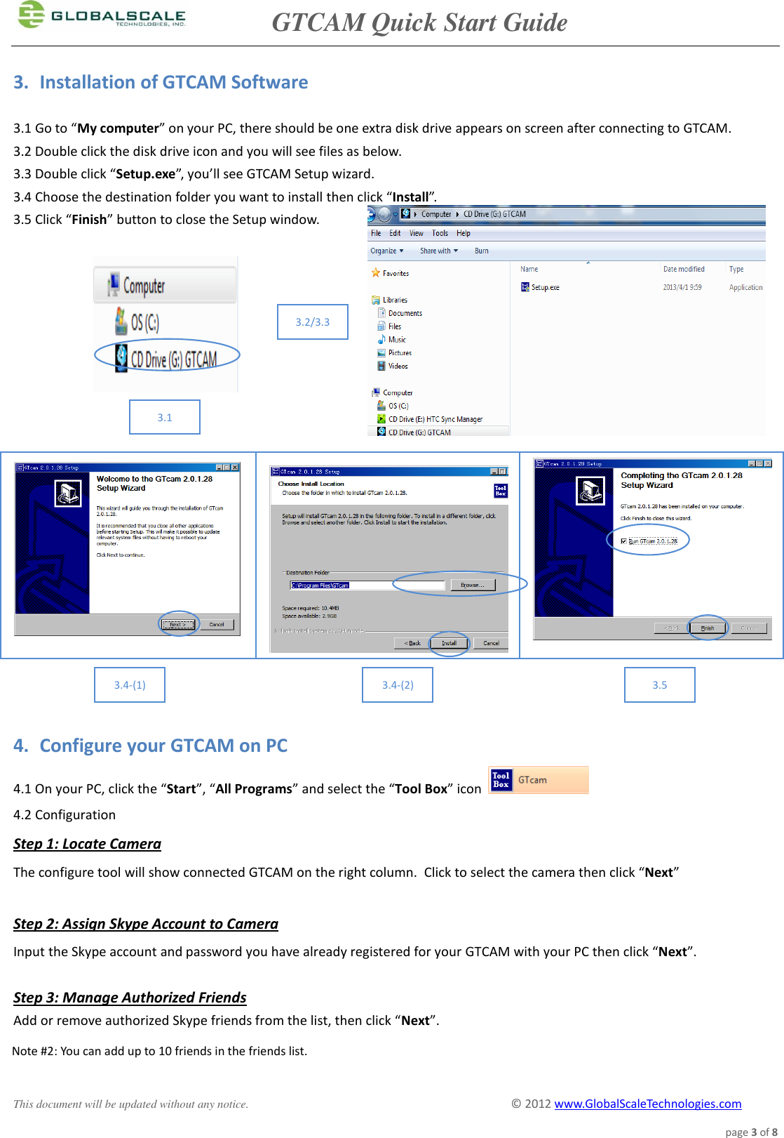               GTCAM Quick Start Guide      This document will be updated without any notice.                                                                                        ©  2012 www.GlobalScaleTechnologies.com page 3 of 8  3. Installation of GTCAM Software  3.1 Go to “My computer” on your PC, there should be one extra disk drive appears on screen after connecting to GTCAM. 3.2 Double click the disk drive icon and you will see files as below. 3.3 Double click “Setup.exe”, you’ll see GTCAM Setup wizard. 3.4 Choose the destination folder you want to install then click “Install”. 3.5 Click “Finish” button to close the Setup window.                       4. Configure your GTCAM on PC  4.1 On your PC, click the “Start”, “All Programs” and select the “Tool Box” icon   4.2 Configuration     Step 1: Locate Camera The configure tool will show connected GTCAM on the right column.  Click to select the camera then click “Next”  Step 2: Assign Skype Account to Camera Input the Skype account and password you have already registered for your GTCAM with your PC then click “Next”.  Step 3: Manage Authorized Friends Add or remove authorized Skype friends from the list, then click “Next”.    Note #2: You can add up to 10 friends in the friends list.       3.1 3.2/3.3 3.4-(1) 3.4-(2) 3.5 