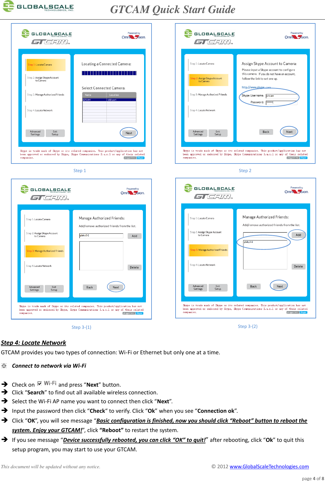               GTCAM Quick Start Guide      This document will be updated without any notice.                                                                                        ©  2012 www.GlobalScaleTechnologies.com page 4 of 8                                  Step 4: Locate Network GTCAM provides you two types of connection: Wi-Fi or Ethernet but only one at a time.  ※ Connect to network via Wi-Fi   Check on and press “Next” button.  Click “Search” to find out all available wireless connection.   Select the Wi-Fi AP name you want to connect then click “Next”.  Input the password then click “Check“ to verify. Click “Ok” when you see “Connection ok”.  Click “OK”, you will see message “Basic configuration is finished, now you should click “Reboot” button to reboot the system. Enjoy your GTCAM!”, click “Reboot” to restart the system.  If you see message “Device successfully rebooted, you can click “OK” to quit!” after rebooting, click “Ok” to quit this  setup program, you may start to use your GTCAM. Step 1 Step 2 Step 3-(1) Step 3-(2)     