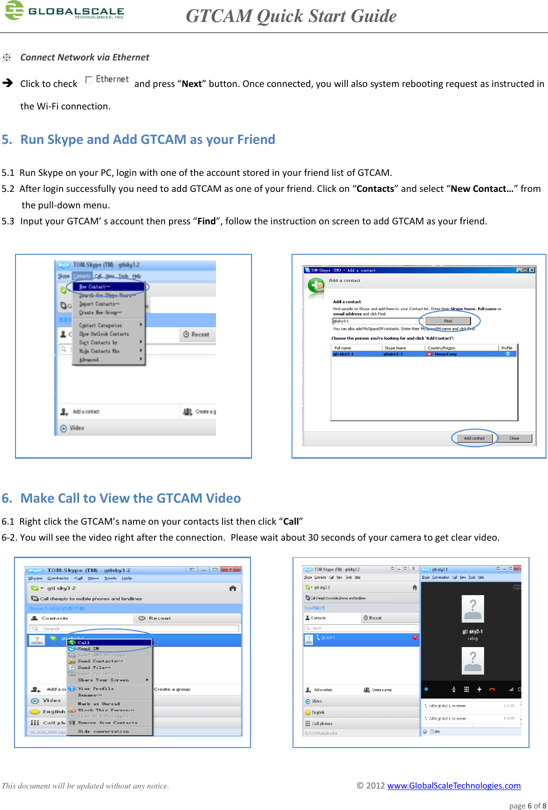               GTCAM Quick Start Guide      This document will be updated without any notice.                                                                                        ©  2012 www.GlobalScaleTechnologies.com page 6 of 8  ※ Connect Network via Ethernet  Click to check   and press “Next” button. Once connected, you will also system rebooting request as instructed in  the Wi-Fi connection.  5. Run Skype and Add GTCAM as your Friend  5.1  Run Skype on your PC, login with one of the account stored in your friend list of GTCAM. 5.2  After login successfully you need to add GTCAM as one of your friend. Click on “Contacts” and select “New Contact…” from the pull-down menu. 5.3 Input your GTCAM’ s account then press “Find”, follow the instruction on screen to add GTCAM as your friend.                 6. Make Call to View the GTCAM Video  6.1  Right click the GTCAM’s name on your contacts list then click “Call” 6-2. You will see the video right after the connection.  Please wait about 30 seconds of your camera to get clear video.                   