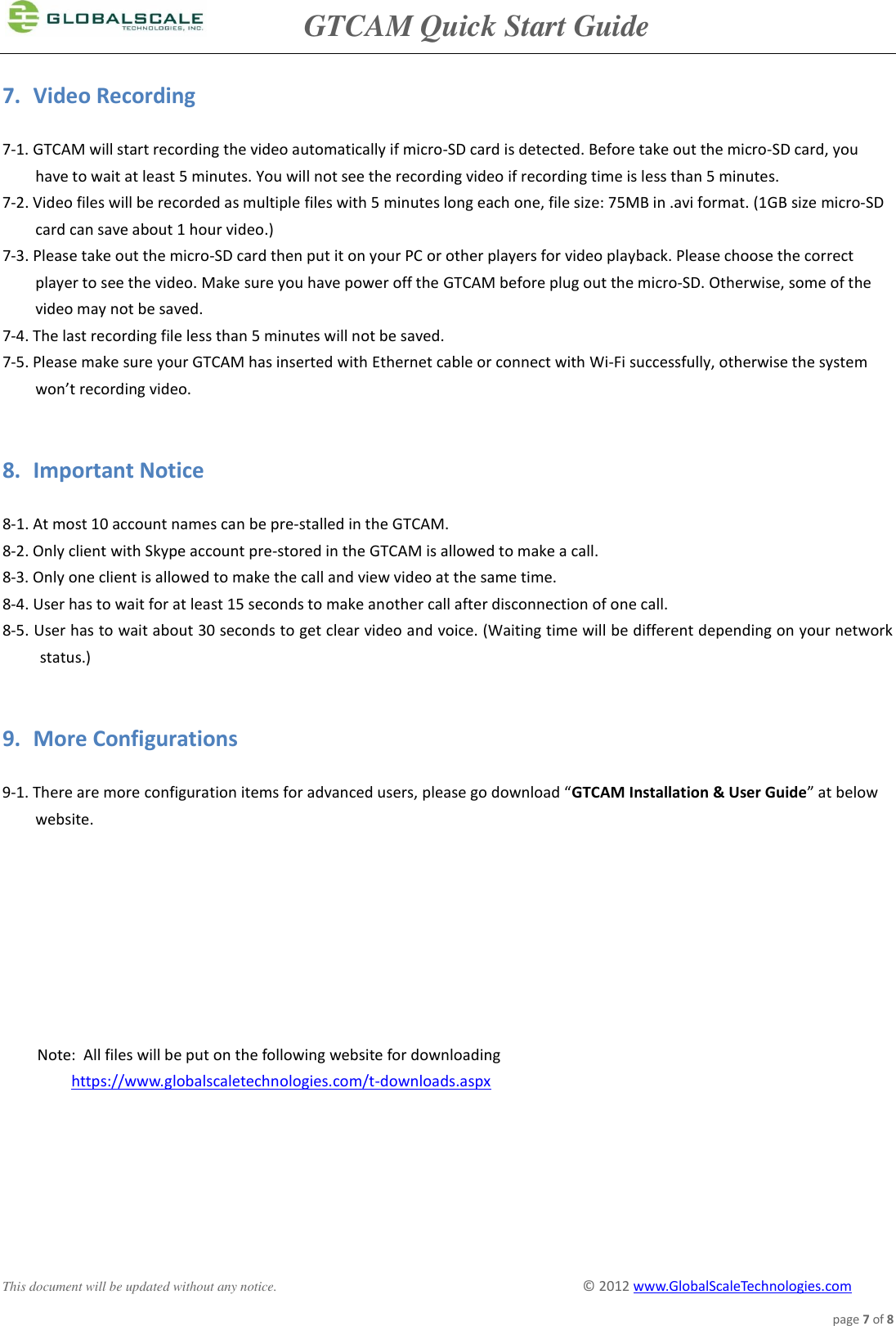               GTCAM Quick Start Guide      This document will be updated without any notice.                                                                                        ©  2012 www.GlobalScaleTechnologies.com page 7 of 8  7. Video Recording  7-1. GTCAM will start recording the video automatically if micro-SD card is detected. Before take out the micro-SD card, you have to wait at least 5 minutes. You will not see the recording video if recording time is less than 5 minutes. 7-2. Video files will be recorded as multiple files with 5 minutes long each one, file size: 75MB in .avi format. (1GB size micro-SD card can save about 1 hour video.) 7-3. Please take out the micro-SD card then put it on your PC or other players for video playback. Please choose the correct player to see the video. Make sure you have power off the GTCAM before plug out the micro-SD. Otherwise, some of the video may not be saved.  7-4. The last recording file less than 5 minutes will not be saved. 7-5. Please make sure your GTCAM has inserted with Ethernet cable or connect with Wi-Fi successfully, otherwise the system won’t recording video.    8. Important Notice  8-1. At most 10 account names can be pre-stalled in the GTCAM. 8-2. Only client with Skype account pre-stored in the GTCAM is allowed to make a call. 8-3. Only one client is allowed to make the call and view video at the same time. 8-4. User has to wait for at least 15 seconds to make another call after disconnection of one call. 8-5. User has to wait about 30 seconds to get clear video and voice. (Waiting time will be different depending on your network status.)   9. More Configurations  9-1. There are more configuration items for advanced users, please go download “GTCAM Installation &amp; User Guide” at below website.                 Note:  All files will be put on the following website for downloading https://www.globalscaletechnologies.com/t-downloads.aspx 