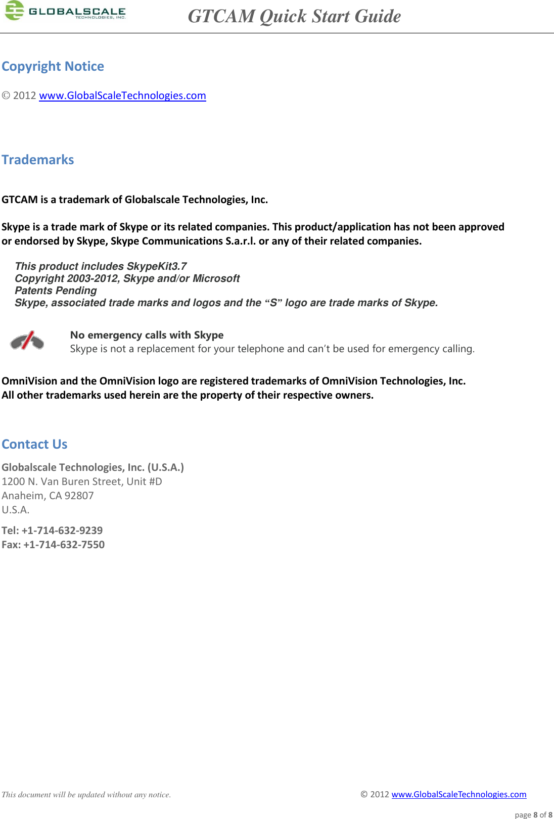               GTCAM Quick Start Guide      This document will be updated without any notice.                                                                                        ©  2012 www.GlobalScaleTechnologies.com page 8 of 8  Copyright Notice © 2012 www.GlobalScaleTechnologies.com   Trademarks  GTCAM is a trademark of Globalscale Technologies, Inc.  Skype is a trade mark of Skype or its related companies. This product/application has not been approved  or endorsed by Skype, Skype Communications S.a.r.l. or any of their related companies.  This product includes SkypeKit3.7  Copyright 2003-2012, Skype and/or Microsoft Patents Pending  Skype, associated trade marks and logos and the “S” logo are trade marks of Skype.  No emergency calls with Skype Skype is not a replacement for your telephone and can’t be used for emergency calling. OmniVision and the OmniVision logo are registered trademarks of OmniVision Technologies, Inc.  All other trademarks used herein are the property of their respective owners.   Contact Us Globalscale Technologies, Inc. (U.S.A.) 1200 N. Van Buren Street, Unit #D Anaheim, CA 92807 U.S.A. Tel: +1-714-632-9239 Fax: +1-714-632-7550 