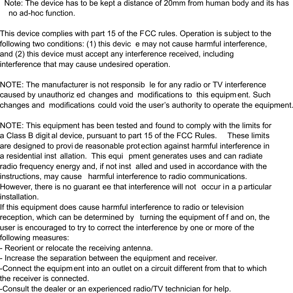   Note: The device has to be kept a distance of 20mm from human body and its has       no ad-hoc function. This device complies with part 15 of the FCC rules. Operation is subject to the following two conditions: (1) this devic e may not cause harmful interference, and (2) this device must accept any interference received, including interference that may cause undesired operation.  NOTE: The manufacturer is not responsib le for any radio or TV interference caused by unauthoriz ed changes and  modifications to  this equipm ent. Such changes and  modifications could void the user’s authority to operate the equipment.  NOTE: This equipment has been tested and found to comply with the limits for a Class B digit al device, pursuant to part 15 of the FCC Rules.     These limits are designed to provi de reasonable prot ection against harmful interference in a residential inst allation.  This equi pment generates uses and can radiate radio frequency energy and, if not inst alled and used in accordance with the instructions, may cause harmful interference to radio communications.  However, there is no guarant ee that interference will not  occur in a p articular installation.   If this equipment does cause harmful interference to radio or television reception, which can be determined by  turning the equipment of f and on, the user is encouraged to try to correct the interference by one or more of the following measures:   - Reorient or relocate the receiving antenna.   - Increase the separation between the equipment and receiver.   -Connect the equipm ent into an outlet on a circuit different from that to which the receiver is connected.   -Consult the dealer or an experienced radio/TV technician for help. 