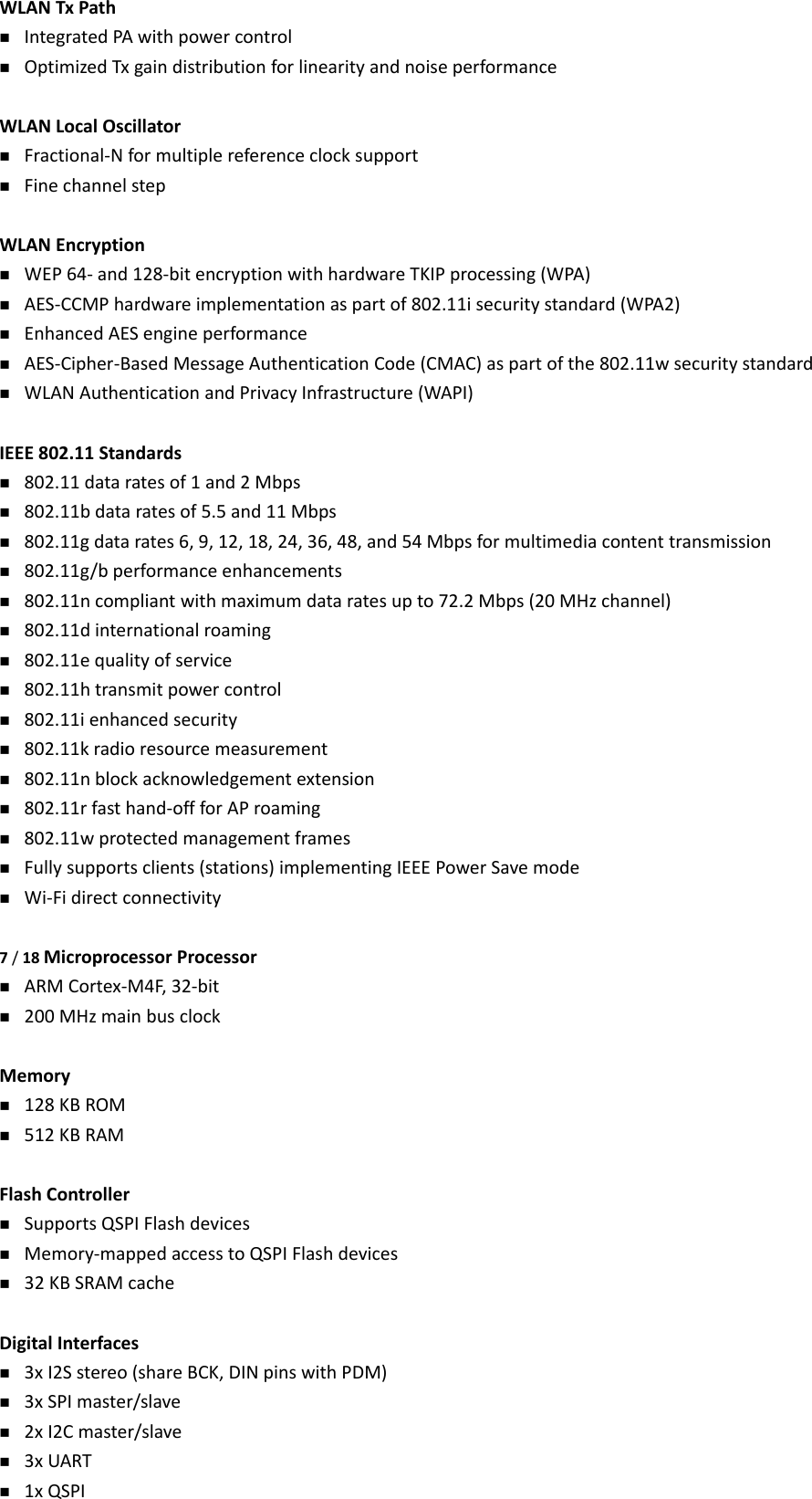 WLANTxPath IntegratedPAwithpowercontrol OptimizedTxgaindistributionforlinearityandnoiseperformanceWLANLocalOscillator Fractional‐Nformultiplereferenceclocksupport FinechannelstepWLANEncryption WEP64‐and128‐bitencryptionwithhardwareTKIPprocessing(WPA) AES‐CCMPhardwareimplementationaspartof802.11isecuritystandard(WPA2) EnhancedAESengineperformance AES‐Cipher‐BasedMessageAuthenticationCode(CMAC)aspartofthe802.11wsecuritystandard WLANAuthenticationandPrivacyInfrastructure(WAPI)IEEE802.11Standards 802.11dataratesof1and2Mbps 802.11bdataratesof5.5and11Mbps 802.11gdatarates6,9,12,18,24,36,48,and54Mbpsformultimediacontenttransmission 802.11g/bperformanceenhancements 802.11ncompliantwithmaximumdataratesupto72.2Mbps(20MHzchannel) 802.11dinternationalroaming 802.11equalityofservice 802.11htransmitpowercontrol 802.11ienhancedsecurity 802.11kradioresourcemeasurement 802.11nblockacknowledgementextension 802.11rfasthand‐offforAProaming 802.11wprotectedmanagementframes Fullysupportsclients(stations)implementingIEEEPowerSavemode Wi‐Fidirectconnectivity7/18MicroprocessorProcessor ARMCortex‐M4F,32‐bit 200MHzmainbusclockMemory 128KBROM 512KBRAMFlashController SupportsQSPIFlashdevices Memory‐mappedaccesstoQSPIFlashdevices 32KBSRAMcacheDigitalInterfaces 3xI2Sstereo(shareBCK,DINpinswithPDM) 3xSPImaster/slave 2xI2Cmaster/slave 3xUART 1xQSPI