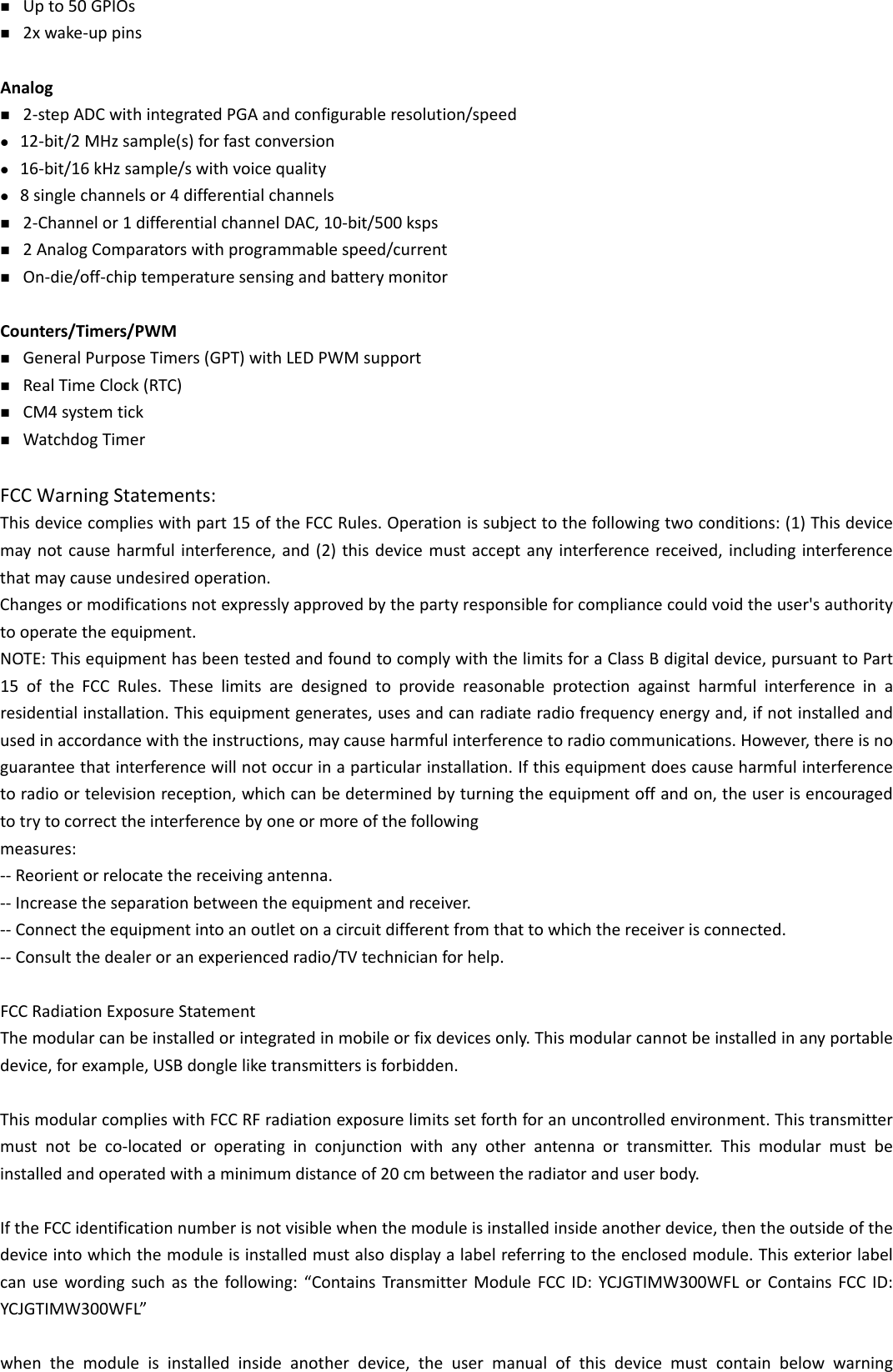  Upto50GPIOs 2xwake‐uppinsAnalog 2‐stepADCwithintegratedPGAandconfigurableresolution/speed 12‐bit/2MHzsample(s)forfastconversion 16‐bit/16kHzsample/swithvoicequality 8singlechannelsor4differentialchannels 2‐Channelor1differentialchannelDAC,10‐bit/500ksps 2AnalogComparatorswithprogrammablespeed/current On‐die/off‐chiptemperaturesensingandbatterymonitorCounters/Timers/PWM GeneralPurposeTimers(GPT)withLEDPWMsupport RealTimeClock(RTC) CM4systemtick WatchdogTimerFCC Warning Statements: Thisdevicecomplieswithpart15oftheFCCRules.Operationissubjecttothefollowingtwoconditions:(1)Thisdevicemaynotcauseharmfulinterference,and(2)thisdevicemustacceptanyinterferencereceived,includinginterferencethatmaycauseundesiredoperation.Changesormodificationsnotexpresslyapprovedbythepartyresponsibleforcompliancecouldvoidtheuser&apos;sauthoritytooperatetheequipment.NOTE:ThisequipmenthasbeentestedandfoundtocomplywiththelimitsforaClassBdigitaldevice,pursuanttoPart15oftheFCCRules.Theselimitsaredesignedtoprovidereasonableprotectionagainstharmfulinterferenceinaresidentialinstallation.Thisequipmentgenerates,usesandcanradiateradiofrequencyenergyand,ifnotinstalledandusedinaccordancewiththeinstructions,maycauseharmfulinterferencetoradiocommunications.However,thereisnoguaranteethatinterferencewillnotoccurinaparticularinstallation.Ifthisequipmentdoescauseharmfulinterferencetoradioortelevisionreception,whichcanbedeterminedbyturningtheequipmentoffandon,theuserisencouragedtotrytocorrecttheinterferencebyoneormoreofthefollowingmeasures:‐‐Reorientorrelocatethereceivingantenna.‐‐Increasetheseparationbetweentheequipmentandreceiver.‐‐Connecttheequipmentintoanoutletonacircuitdifferentfromthattowhichthereceiverisconnected.‐‐Consultthedealeroranexperiencedradio/TVtechnicianforhelp.FCCRadiationExposureStatementThemodularcanbeinstalledorintegratedinmobileorfixdevicesonly.Thismodularcannotbeinstalledinanyportabledevice,forexample,USBdongleliketransmittersisforbidden.ThismodularcomplieswithFCCRFradiationexposurelimitssetforthforanuncontrolledenvironment.Thistransmittermustnotbeco‐locatedoroperatinginconjunctionwithanyotherantennaortransmitter.Thismodularmustbeinstalledandoperatedwithaminimumdistanceof20cmbetweentheradiatoranduserbody.IftheFCCidentificationnumberisnotvisiblewhenthemoduleisinstalledinsideanotherdevice,thentheoutsideofthedeviceintowhichthemoduleisinstalledmustalsodisplayalabelreferringtotheenclosedmodule.Thisexteriorlabelcanusewordingsuchasthefollowing:“ContainsTransmitterModuleFCCID:YCJGTIMW300WFLorContainsFCCID:YCJGTIMW300WFL”whenthemoduleisinstalledinsideanotherdevice,theusermanualofthisdevicemustcontainbelowwarning