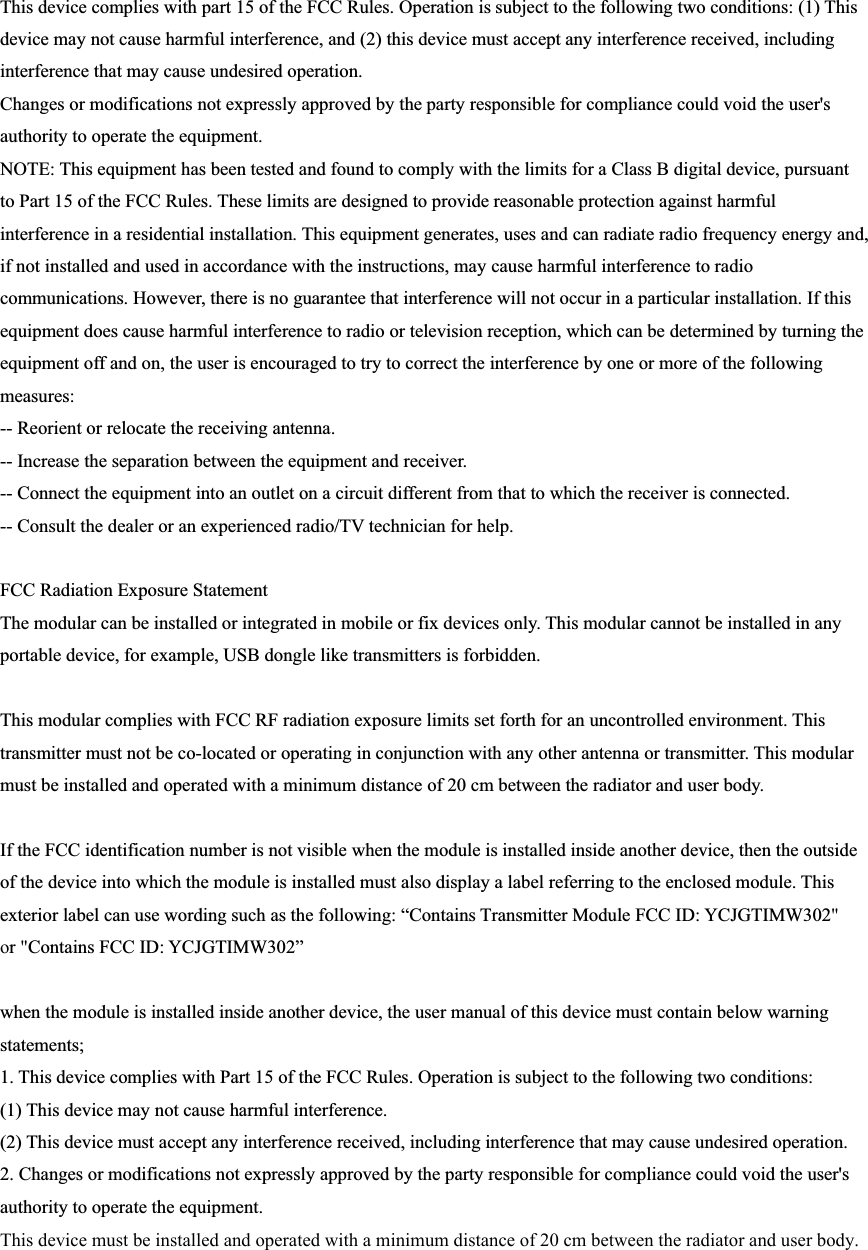 This device complies with part 15 of the FCC Rules. Operation is subject to the following two conditions: (1) This device may not cause harmful interference, and (2) this device must accept any interference received, including interference that may cause undesired operation. Changes or modifications not expressly approved by the party responsible for compliance could void the user&apos;s authority to operate the equipment. NOTE: This equipment has been tested and found to comply with the limits for a Class B digital device, pursuant to Part 15 of the FCC Rules. These limits are designed to provide reasonable protection against harmful interference in a residential installation. This equipment generates, uses and can radiate radio frequency energy and, if not installed and used in accordance with the instructions, may cause harmful interference to radio communications. However, there is no guarantee that interference will not occur in a particular installation. If this equipment does cause harmful interference to radio or television reception, which can be determined by turning the equipment off and on, the user is encouraged to try to correct the interference by one or more of the following measures: -- Reorient or relocate the receiving antenna. -- Increase the separation between the equipment and receiver. -- Connect the equipment into an outlet on a circuit different from that to which the receiver is connected. -- Consult the dealer or an experienced radio/TV technician for help. FCC Radiation Exposure Statement The modular can be installed or integrated in mobile or fix devices only. This modular cannot be installed in any portable device, for example, USB dongle like transmitters is forbidden. This modular complies with FCC RF radiation exposure limits set forth for an uncontrolled environment. This transmitter must not be co-located or operating in conjunction with any other antenna or transmitter. This modular must be installed and operated with a minimum distance of 20 cm between the radiator and user body. If the FCC identification number is not visible when the module is installed inside another device, then the outside of the device into which the module is installed must also display a label referring to the enclosed module. This exterior label can use wording such as the following: “Contains Transmitter Module FCC ID: YCJGTIMW302&quot; or &quot;Contains FCC ID: YCJGTIMW302” when the module is installed inside another device, the user manual of this device must contain below warning statements; 1. This device complies with Part 15 of the FCC Rules. Operation is subject to the following two conditions:(1) This device may not cause harmful interference. (2) This device must accept any interference received, including interference that may cause undesired operation. 2. Changes or modifications not expressly approved by the party responsible for compliance could void the user&apos;sauthority to operate the equipment. This device must be installed and operated with a minimum distance of 20 cm between the radiator and user body.