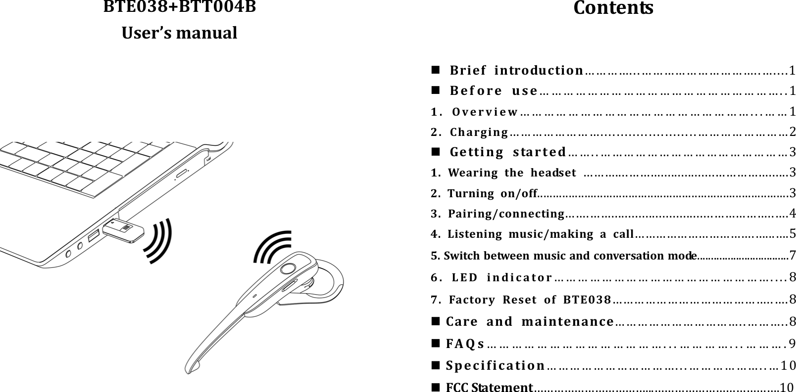 BTE038+BTT004BUser’smanualContents Briefintroduction…………...…………………………..…....1 Beforeuse……………………………………………………..11.Overview…………………………………………………...……12.Charging……………………........................……………………2 Gettingstarted……..…………………………………………31.Wearingtheheadset………....………................……………......32.Turningon/off................................................................................33.Pairing/connecting…….……..............................……………..….44.Listeningmusic/makingacall…………………………….…...….55.Switchbetweenmusicandconversationmode.................................76.LEDindicator………………………………………………....87.FactoryResetofBTE038……………………………………..….8 Careandmaintenance……………………………..………..8 FAQs……………………………………...…………...……….9 Specification……………………………...………………..…10 FCCStatement……………………………...……………………………….10