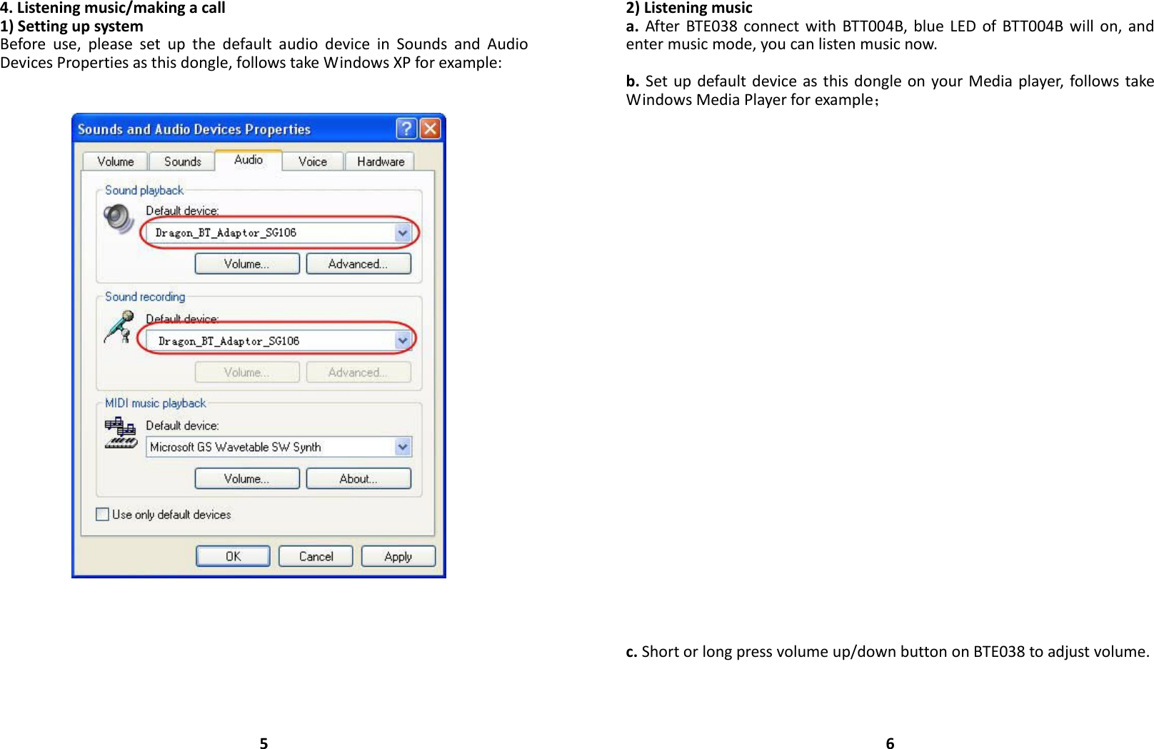 4.Listeningmusic/makingacall1)SettingupsystemBeforeuse,pleasesetupthedefaultaudiodeviceinSoundsandAudioDevicesPropertiesasthisdongle,followstakeWindowsXPforexample:52)Listeningmusica.AfterBTE038connectwithBTT004B,blueLEDofBTT004Bwillon,andentermusicmode,youcanlistenmusicnow.b.SetupdefaultdeviceasthisdongleonyourMediaplayer,followstakeWindowsMediaPlayerforexample；c.Shortorlongpressvolumeup/downbuttononBTE038toadjustvolume.6