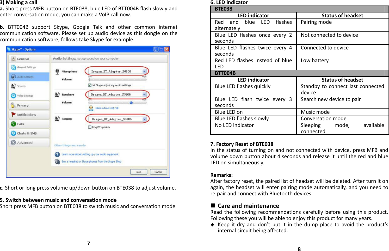 3)Makingacalla.ShortpressMFBbuttononBTE038,blueLEDofBTT004Bflashslowlyandenterconversationmode,youcanmakeaVoIPcallnow.b.BTT004BsupportSkype,GoogleTalkandothercommoninternetcommunicationsoftware.Pleasesetupaudiodeviceasthisdongleonthecommunicationsoftware,followstakeSkypeforexample:c.Shortorlongpressvolumeup/downbuttononBTE038toadjustvolume.5.SwitchbetweenmusicandconversationmodeShortpressMFBbuttononBTE038toswitchmusicandconversationmode.76.LEDindicatorBTE038LEDindicator StatusofheadsetRedandblueLEDflashesalternatelyPairingmodeBlueLEDflashesonceevery2secondsNotconnectedtodeviceBlueLEDflashestwiceevery4secondsConnectedtodeviceRedLEDflashesinsteadofblueLEDLowbatteryBTT004BLEDindicator StatusofheadsetBlueLEDflashesquickly StandbytoconnectlastconnecteddeviceBlueLEDflashtwiceevery3secondsSearchnewdevicetopairBlueLEDon MusicmodeBlueLEDflashesslowly ConversationmodeNoLEDindicator Sleepingmode,availableconnected7.FactoryResetofBTE038Inthestatusofturningonandnotconnectedwithdevice,pressMFBandvolumedownbuttonabout4secondsandreleaseituntiltheredandblueLEDonsimultaneously.Remarks:Afterfactoryreset,thepairedlistofheadsetwillbedeleted.Afterturnitonagain,theheadsetwillenterpairingmodeautomatically,andyouneedtore‐pairandconnectwithBluetoothdevices. CareandmaintenanceReadthefollowingrecommendationscarefullybeforeusingthisproduct.Followingtheseyouwillbeabletoenjoythisproductformanyyears. Keepitdryanddon’tputitinthedumpplacetoavoidtheproduct’sinternalcircuitbeingaffected.8