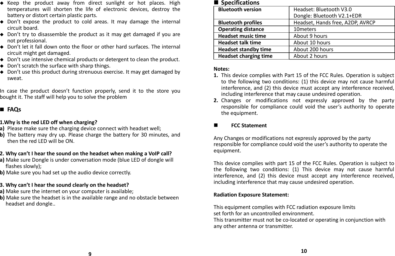  Keeptheproductawayfromdirectsunlightorhotplaces.Hightemperatureswillshortenthelifeofelectronicdevices,destroythebatteryordistortcertainplasticparts. Don’texposetheproducttocoldareas.Itmaydamagetheinternalcircuitboard. Don’ttrytodisassembletheproductasitmaygetdamagedifyouarenotprofessional. Don’tletitfalldownontothefloororotherhardsurfaces.Theinternalcircuitmightgetdamaged. Don’tuseintensivechemicalproductsordetergenttocleantheproduct. Don’tscratchthesurfacewithsharpthings. Don’tusethisproductduringstrenuousexercise.Itmaygetdamagedbysweat.Incasetheproductdoesn’tfunctionproperly,sendittothestoreyouboughtit.Thestaffwillhelpyoutosolvetheproblem FAQs1.WhyistheredLEDoffwhencharging?a) Pleasemakesurethechargingdeviceconnectwithheadsetwell;b) Thebatterymaydryup.Pleasechargethebatteryfor30minutes,andthentheredLEDwillbeON.2.Whycan’tIhearthesoundontheheadsetwhenmakingaVoIPcall?a)MakesureDongleisunderconversationmode(blueLEDofdonglewillflashesslowly);b)Makesureyouhadsetuptheaudiodevicecorrectly.3.Whycan’tIhearthesoundclearlyontheheadset?a)Makesuretheinternetonyourcomputerisavailable;b)Makesuretheheadsetisintheavailablerangeandnoobstaclebetweenheadsetanddongle..9 SpecificationsBluetoothversion Headset:BluetoothV3.0Dongle:BluetoothV2.1+EDRBluetoothprofiles Headset,Handsfree,A2DP,AVRCPOperatingdistance 10metersHeadsetmusictime About9hoursHeadsettalktime About10hoursHeadsetstandbytime About200hoursHeadsetchargingtime About2hoursNotes:1. ThisdevicecomplieswithPart15oftheFCCRules.Operationissubjecttothefollowingtwoconditions:(1)thisdevicemaynotcauseharmfulinterference,and(2)thisdevicemustacceptanyinterferencereceived,includinginterferencethatmaycauseundesiredoperation.2. Changesormodificationsnotexpresslyapprovedbythepartyresponsibleforcompliancecouldvoidtheuser’sauthoritytooperatetheequipment. FCCStatementAnyChangesormodificationsnotexpresslyapprovedbythepartyresponsibleforcompliancecouldvoidtheuser’sauthoritytooperatetheequipment.Thisdevicecomplieswithpart15oftheFCCRules.Operationissubjecttothefollowingtwoconditions:(1)Thisdevicemaynotcauseharmfulinterference,and(2)thisdevicemustacceptanyinterferencereceived,includinginterferencethatmaycauseundesiredoperation.RadiationExposureStatement:ThisequipmentcomplieswithFCCradiationexposurelimitssetforthforanuncontrolledenvironment.Thistransmittermustnotbeco‐locatedoroperatinginconjunctionwithanyotherantennaortransmitter.10