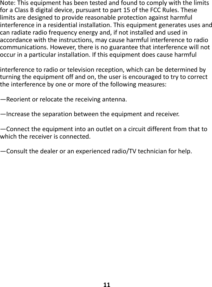 Note:ThisequipmenthasbeentestedandfoundtocomplywiththelimitsforaClassBdigitaldevice,pursuanttopart15oftheFCCRules.Theselimitsaredesignedtoprovidereasonableprotectionagainstharmfulinterferenceinaresidentialinstallation.Thisequipmentgeneratesusesandcanradiateradiofrequencyenergyand,ifnotinstalledandusedinaccordancewiththeinstructions,maycauseharmfulinterferencetoradiocommunications.However,thereisnoguaranteethatinterferencewillnotoccurinaparticularinstallation.Ifthisequipmentdoescauseharmfulinterferencetoradioortelevisionreception,whichcanbedeterminedbyturningtheequipmentoffandon,theuserisencouragedtotrytocorrecttheinterferencebyoneormoreofthefollowingmeasures:—Reorientorrelocatethereceivingantenna.—Increasetheseparationbetweentheequipmentandreceiver.—Connecttheequipmentintoanoutletonacircuitdifferentfromthattowhichthereceiverisconnected.—Consultthedealeroranexperiencedradio/TVtechnicianforhelp.11