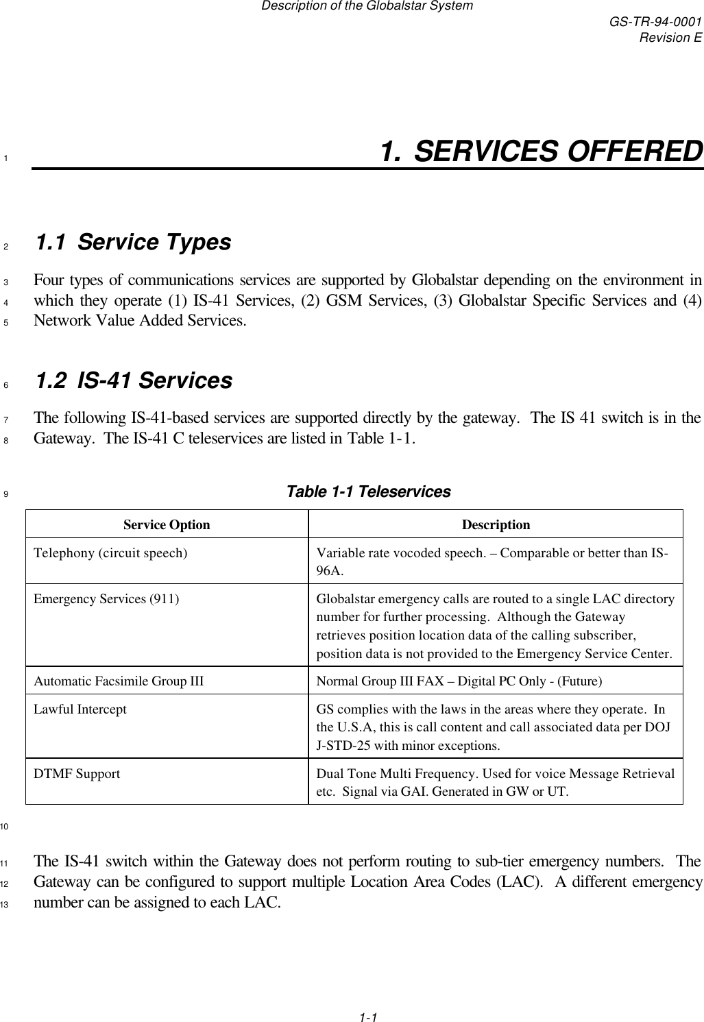 Description of the Globalstar System GS-TR-94-0001Revision E1-11. SERVICES OFFERED11.1 Service Types2Four types of communications services are supported by Globalstar depending on the environment in3which they operate (1) IS-41 Services, (2) GSM Services, (3) Globalstar Specific Services and (4)4Network Value Added Services.51.2 IS-41 Services6The following IS-41-based services are supported directly by the gateway.  The IS 41 switch is in the7Gateway.  The IS-41 C teleservices are listed in Table 1-1.8Table 1-1 Teleservices9Service Option DescriptionTelephony (circuit speech) Variable rate vocoded speech. – Comparable or better than IS-96A.Emergency Services (911) Globalstar emergency calls are routed to a single LAC directorynumber for further processing.  Although the Gatewayretrieves position location data of the calling subscriber,position data is not provided to the Emergency Service Center.Automatic Facsimile Group III Normal Group III FAX – Digital PC Only - (Future)Lawful Intercept GS complies with the laws in the areas where they operate.  Inthe U.S.A, this is call content and call associated data per DOJJ-STD-25 with minor exceptions.DTMF Support Dual Tone Multi Frequency. Used for voice Message Retrievaletc.  Signal via GAI. Generated in GW or UT.10The IS-41 switch within the Gateway does not perform routing to sub-tier emergency numbers.  The11Gateway can be configured to support multiple Location Area Codes (LAC).  A different emergency12number can be assigned to each LAC.13