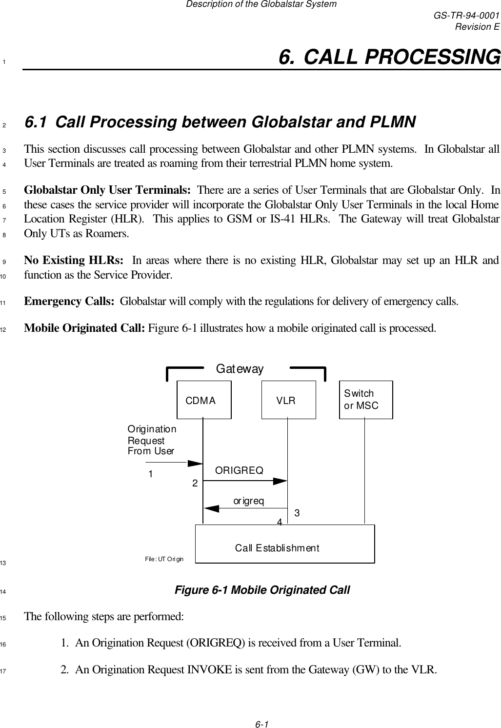 Description of the Globalstar System GS-TR-94-0001Revision E6-16. CALL PROCESSING16.1 Call Processing between Globalstar and PLMN2This section discusses call processing between Globalstar and other PLMN systems.  In Globalstar all3User Terminals are treated as roaming from their terrestrial PLMN home system.4Globalstar Only User Terminals:  There are a series of User Terminals that are Globalstar Only.  In5these cases the service provider will incorporate the Globalstar Only User Terminals in the local Home6Location Register (HLR).  This applies to GSM or IS-41 HLRs.  The Gateway will treat Globalstar7Only UTs as Roamers.8No Existing HLRs:  In areas where there is no existing HLR, Globalstar may set up an HLR and9function as the Service Provider.10Emergency Calls:  Globalstar will comply with the regulations for delivery of emergency calls.11Mobile Originated Call: Figure 6-1 illustrates how a mobile originated call is processed.12File: UT OriginSwitch or MSCCDMA VLRCall EstablishmentORIGREQorigreq1234GatewayOrigination Request From User13Figure 6-1 Mobile Originated Call14The following steps are performed:151.  An Origination Request (ORIGREQ) is received from a User Terminal.162.  An Origination Request INVOKE is sent from the Gateway (GW) to the VLR.17