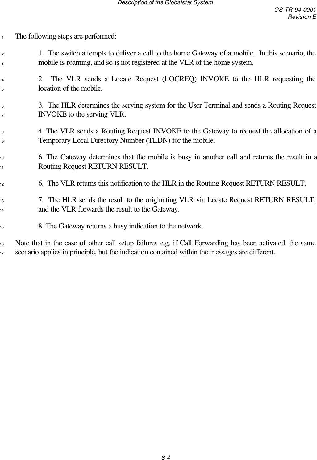 Description of the Globalstar System GS-TR-94-0001Revision E6-4The following steps are performed:11.  The switch attempts to deliver a call to the home Gateway of a mobile.  In this scenario, the2mobile is roaming, and so is not registered at the VLR of the home system.32.  The VLR sends a Locate Request (LOCREQ) INVOKE to the HLR requesting the4location of the mobile.53.  The HLR determines the serving system for the User Terminal and sends a Routing Request6INVOKE to the serving VLR.74. The VLR sends a Routing Request INVOKE to the Gateway to request the allocation of a8Temporary Local Directory Number (TLDN) for the mobile.96. The Gateway determines that the mobile is busy in another call and returns the result in a10Routing Request RETURN RESULT.116.  The VLR returns this notification to the HLR in the Routing Request RETURN RESULT.127.  The HLR sends the result to the originating VLR via Locate Request RETURN RESULT,13and the VLR forwards the result to the Gateway.148. The Gateway returns a busy indication to the network.15Note that in the case of other call setup failures e.g. if Call Forwarding has been activated, the same16scenario applies in principle, but the indication contained within the messages are different.17