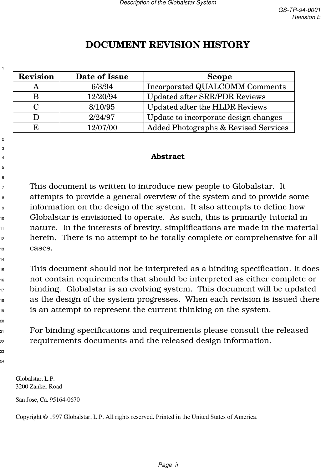 Description of the Globalstar System GS-TR-94-0001Revision EPage  iiDOCUMENT REVISION HISTORY1Revision Date of Issue ScopeA6/3/94 Incorporated QUALCOMM CommentsB12/20/94 Updated after SRR/PDR ReviewsC8/10/95 Updated after the HLDR ReviewsD2/24/97 Update to incorporate design changesE12/07/00 Added Photographs &amp; Revised Services23Abstract456This document is written to introduce new people to Globalstar.  It7attempts to provide a general overview of the system and to provide some8information on the design of the system.  It also attempts to define how9Globalstar is envisioned to operate.  As such, this is primarily tutorial in10nature.  In the interests of brevity, simplifications are made in the material11herein.  There is no attempt to be totally complete or comprehensive for all12cases.1314This document should not be interpreted as a binding specification. It does15not contain requirements that should be interpreted as either complete or16binding.  Globalstar is an evolving system.  This document will be updated17as the design of the system progresses.  When each revision is issued there18is an attempt to represent the current thinking on the system.1920For binding specifications and requirements please consult the released21requirements documents and the released design information.222324Globalstar, L.P.3200 Zanker RoadSan Jose, Ca. 95164-0670Copyright © 1997 Globalstar, L.P. All rights reserved. Printed in the United States of America.